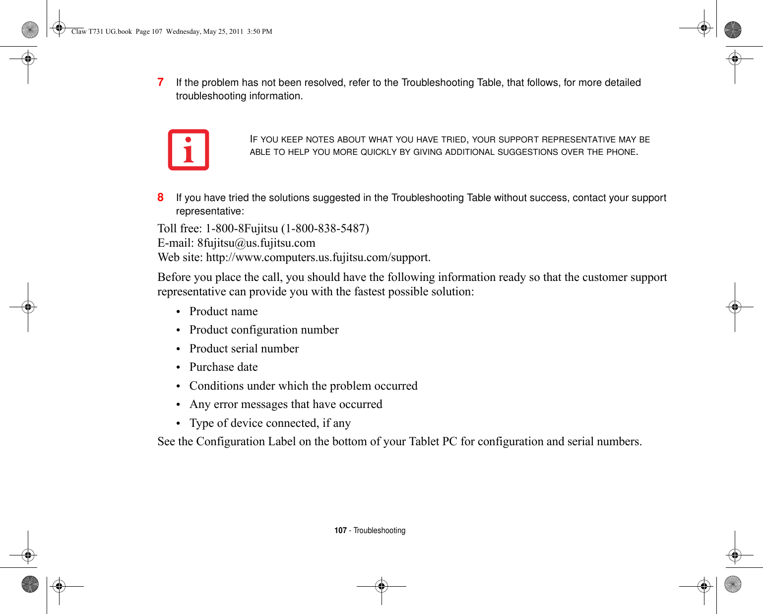 107 - Troubleshooting7If the problem has not been resolved, refer to the Troubleshooting Table, that follows, for more detailed troubleshooting information. 8If you have tried the solutions suggested in the Troubleshooting Table without success, contact your support representative: Toll free: 1-800-8Fujitsu (1-800-838-5487) E-mail: 8fujitsu@us.fujitsu.com Web site: http://www.computers.us.fujitsu.com/support.Before you place the call, you should have the following information ready so that the customer support representative can provide you with the fastest possible solution:•Product name•Product configuration number•Product serial number•Purchase date•Conditions under which the problem occurred•Any error messages that have occurred•Type of device connected, if anySee the Configuration Label on the bottom of your Tablet PC for configuration and serial numbers. IF YOU KEEP NOTES ABOUT WHAT YOU HAVE TRIED, YOUR SUPPORT REPRESENTATIVE MAY BE ABLE TO HELP YOU MORE QUICKLY BY GIVING ADDITIONAL SUGGESTIONS OVER THE PHONE.Claw T731 UG.book  Page 107  Wednesday, May 25, 2011  3:50 PM