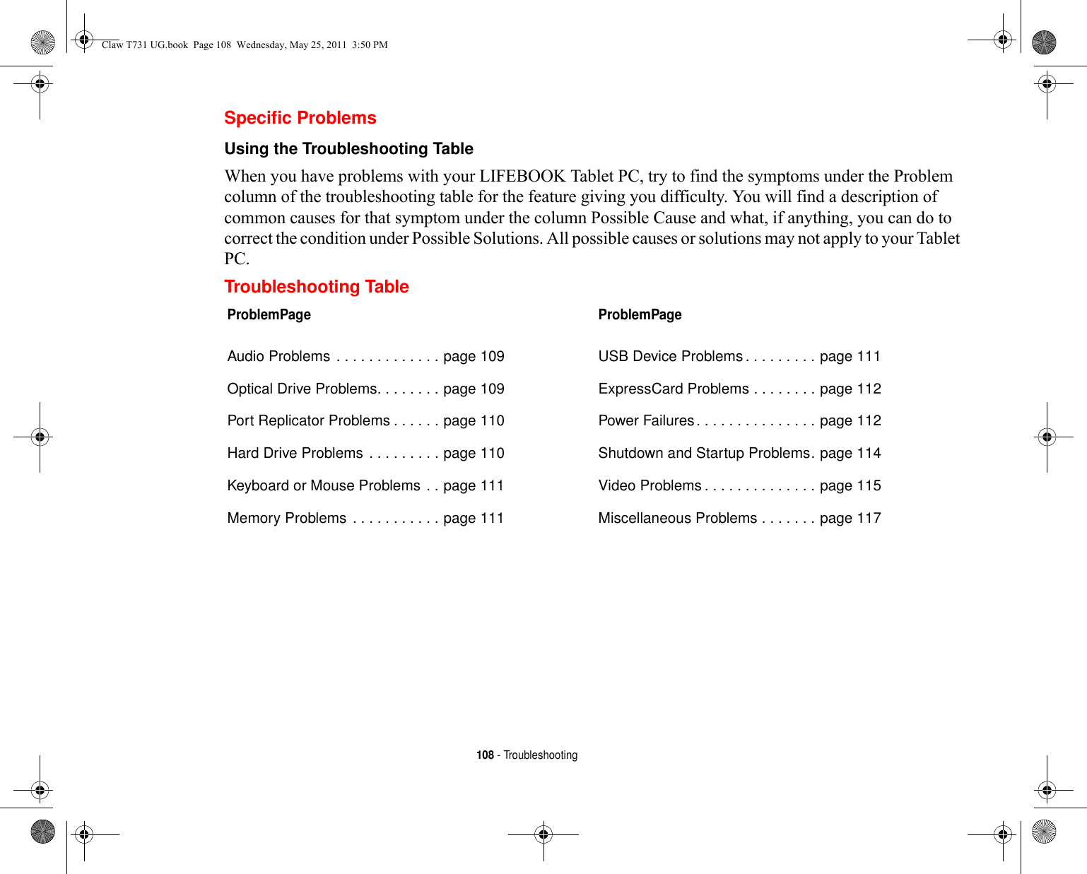 108 - TroubleshootingSpecific ProblemsUsing the Troubleshooting Table When you have problems with your LIFEBOOK Tablet PC, try to find the symptoms under the Problem column of the troubleshooting table for the feature giving you difficulty. You will find a description of common causes for that symptom under the column Possible Cause and what, if anything, you can do to correct the condition under Possible Solutions. All possible causes or solutions may not apply to your Tablet PC.Troubleshooting TableProblemPageAudio Problems . . . . . . . . . . . . . page 109Optical Drive Problems. . . . . . . . page 109Port Replicator Problems . . . . . . page 110Hard Drive Problems . . . . . . . . . page 110Keyboard or Mouse Problems . . page 111Memory Problems . . . . . . . . . . . page 111ProblemPageUSB Device Problems. . . . . . . . . page 111ExpressCard Problems . . . . . . . . page 112Power Failures. . . . . . . . . . . . . . . page 112Shutdown and Startup Problems. page 114Video Problems . . . . . . . . . . . . . . page 115Miscellaneous Problems . . . . . . . page 117Claw T731 UG.book  Page 108  Wednesday, May 25, 2011  3:50 PM