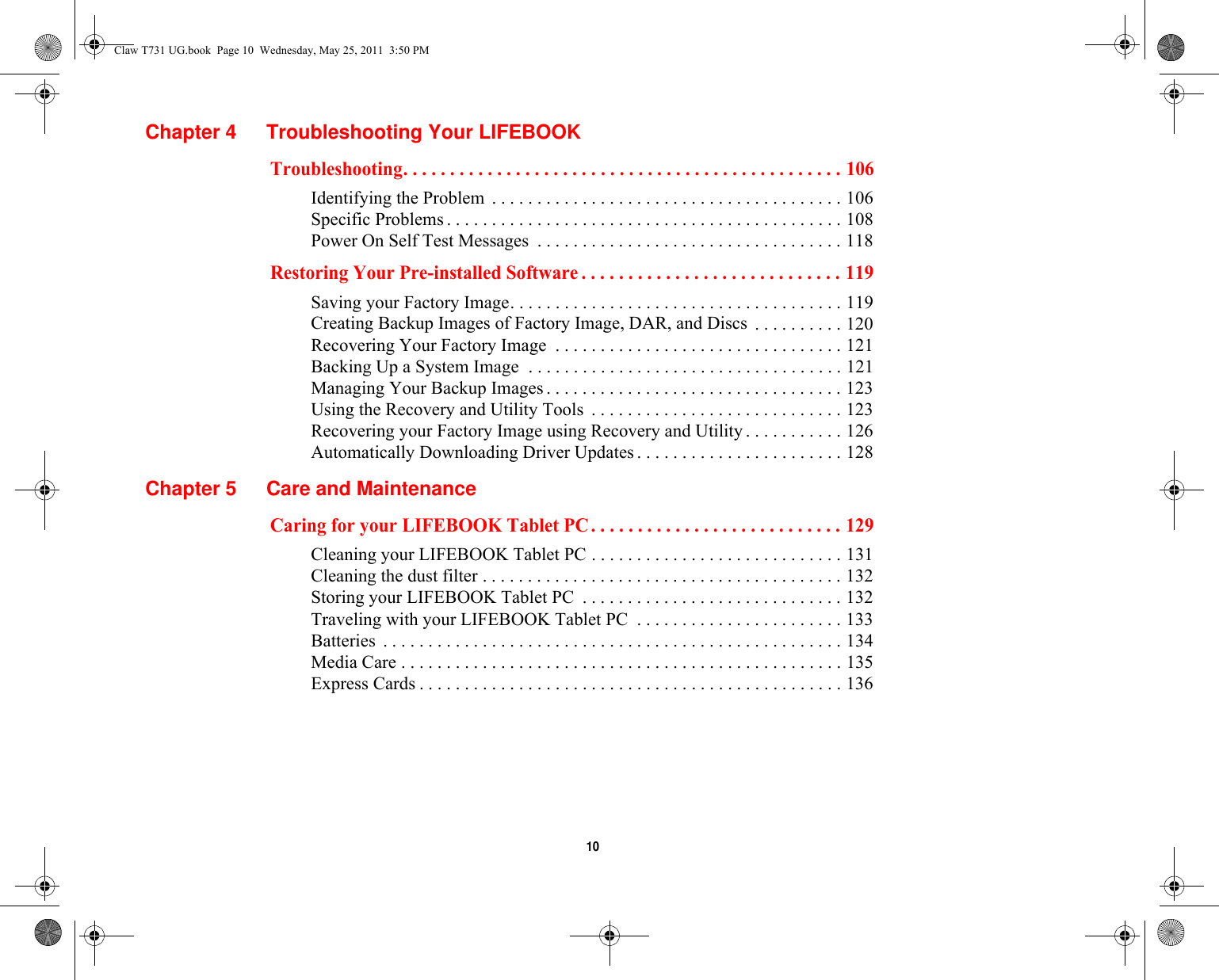  10 Chapter 4 Troubleshooting Your LIFEBOOKTroubleshooting. . . . . . . . . . . . . . . . . . . . . . . . . . . . . . . . . . . . . . . . . . . . . . . 106Identifying the Problem  . . . . . . . . . . . . . . . . . . . . . . . . . . . . . . . . . . . . . . . 106Specific Problems . . . . . . . . . . . . . . . . . . . . . . . . . . . . . . . . . . . . . . . . . . . . 108Power On Self Test Messages  . . . . . . . . . . . . . . . . . . . . . . . . . . . . . . . . . . 118Restoring Your Pre-installed Software . . . . . . . . . . . . . . . . . . . . . . . . . . . . 119Saving your Factory Image. . . . . . . . . . . . . . . . . . . . . . . . . . . . . . . . . . . . . 119Creating Backup Images of Factory Image, DAR, and Discs  . . . . . . . . . . 120Recovering Your Factory Image  . . . . . . . . . . . . . . . . . . . . . . . . . . . . . . . . 121Backing Up a System Image  . . . . . . . . . . . . . . . . . . . . . . . . . . . . . . . . . . . 121Managing Your Backup Images . . . . . . . . . . . . . . . . . . . . . . . . . . . . . . . . . 123Using the Recovery and Utility Tools  . . . . . . . . . . . . . . . . . . . . . . . . . . . . 123Recovering your Factory Image using Recovery and Utility . . . . . . . . . . . 126Automatically Downloading Driver Updates . . . . . . . . . . . . . . . . . . . . . . . 128Chapter 5 Care and MaintenanceCaring for your LIFEBOOK Tablet PC . . . . . . . . . . . . . . . . . . . . . . . . . . . 129Cleaning your LIFEBOOK Tablet PC . . . . . . . . . . . . . . . . . . . . . . . . . . . . 131Cleaning the dust filter . . . . . . . . . . . . . . . . . . . . . . . . . . . . . . . . . . . . . . . . 132Storing your LIFEBOOK Tablet PC  . . . . . . . . . . . . . . . . . . . . . . . . . . . . . 132Traveling with your LIFEBOOK Tablet PC  . . . . . . . . . . . . . . . . . . . . . . . 133Batteries  . . . . . . . . . . . . . . . . . . . . . . . . . . . . . . . . . . . . . . . . . . . . . . . . . . . 134Media Care . . . . . . . . . . . . . . . . . . . . . . . . . . . . . . . . . . . . . . . . . . . . . . . . . 135Express Cards . . . . . . . . . . . . . . . . . . . . . . . . . . . . . . . . . . . . . . . . . . . . . . . 136Claw T731 UG.book  Page 10  Wednesday, May 25, 2011  3:50 PM