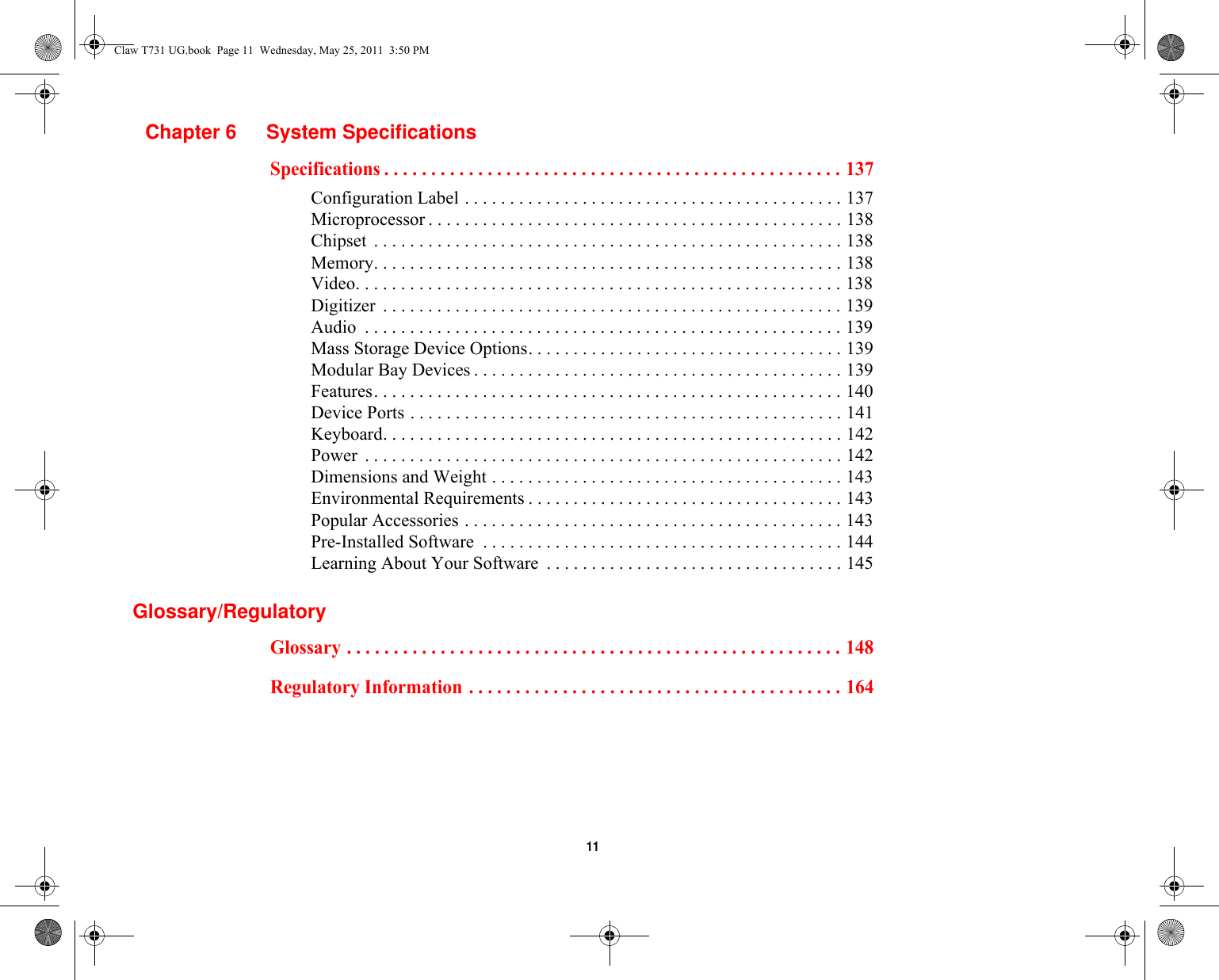  11 Chapter 6 System SpecificationsSpecifications . . . . . . . . . . . . . . . . . . . . . . . . . . . . . . . . . . . . . . . . . . . . . . . . . 137Configuration Label . . . . . . . . . . . . . . . . . . . . . . . . . . . . . . . . . . . . . . . . . . 137Microprocessor . . . . . . . . . . . . . . . . . . . . . . . . . . . . . . . . . . . . . . . . . . . . . . 138Chipset  . . . . . . . . . . . . . . . . . . . . . . . . . . . . . . . . . . . . . . . . . . . . . . . . . . . . 138Memory. . . . . . . . . . . . . . . . . . . . . . . . . . . . . . . . . . . . . . . . . . . . . . . . . . . . 138Video. . . . . . . . . . . . . . . . . . . . . . . . . . . . . . . . . . . . . . . . . . . . . . . . . . . . . . 138Digitizer  . . . . . . . . . . . . . . . . . . . . . . . . . . . . . . . . . . . . . . . . . . . . . . . . . . . 139Audio  . . . . . . . . . . . . . . . . . . . . . . . . . . . . . . . . . . . . . . . . . . . . . . . . . . . . . 139Mass Storage Device Options. . . . . . . . . . . . . . . . . . . . . . . . . . . . . . . . . . . 139Modular Bay Devices . . . . . . . . . . . . . . . . . . . . . . . . . . . . . . . . . . . . . . . . . 139Features. . . . . . . . . . . . . . . . . . . . . . . . . . . . . . . . . . . . . . . . . . . . . . . . . . . . 140Device Ports . . . . . . . . . . . . . . . . . . . . . . . . . . . . . . . . . . . . . . . . . . . . . . . . 141Keyboard. . . . . . . . . . . . . . . . . . . . . . . . . . . . . . . . . . . . . . . . . . . . . . . . . . . 142Power  . . . . . . . . . . . . . . . . . . . . . . . . . . . . . . . . . . . . . . . . . . . . . . . . . . . . . 142Dimensions and Weight . . . . . . . . . . . . . . . . . . . . . . . . . . . . . . . . . . . . . . . 143Environmental Requirements . . . . . . . . . . . . . . . . . . . . . . . . . . . . . . . . . . . 143Popular Accessories . . . . . . . . . . . . . . . . . . . . . . . . . . . . . . . . . . . . . . . . . . 143Pre-Installed Software  . . . . . . . . . . . . . . . . . . . . . . . . . . . . . . . . . . . . . . . . 144Learning About Your Software  . . . . . . . . . . . . . . . . . . . . . . . . . . . . . . . . . 145Glossary/RegulatoryGlossary . . . . . . . . . . . . . . . . . . . . . . . . . . . . . . . . . . . . . . . . . . . . . . . . . . . . . 148Regulatory Information . . . . . . . . . . . . . . . . . . . . . . . . . . . . . . . . . . . . . . . . 164Claw T731 UG.book  Page 11  Wednesday, May 25, 2011  3:50 PM