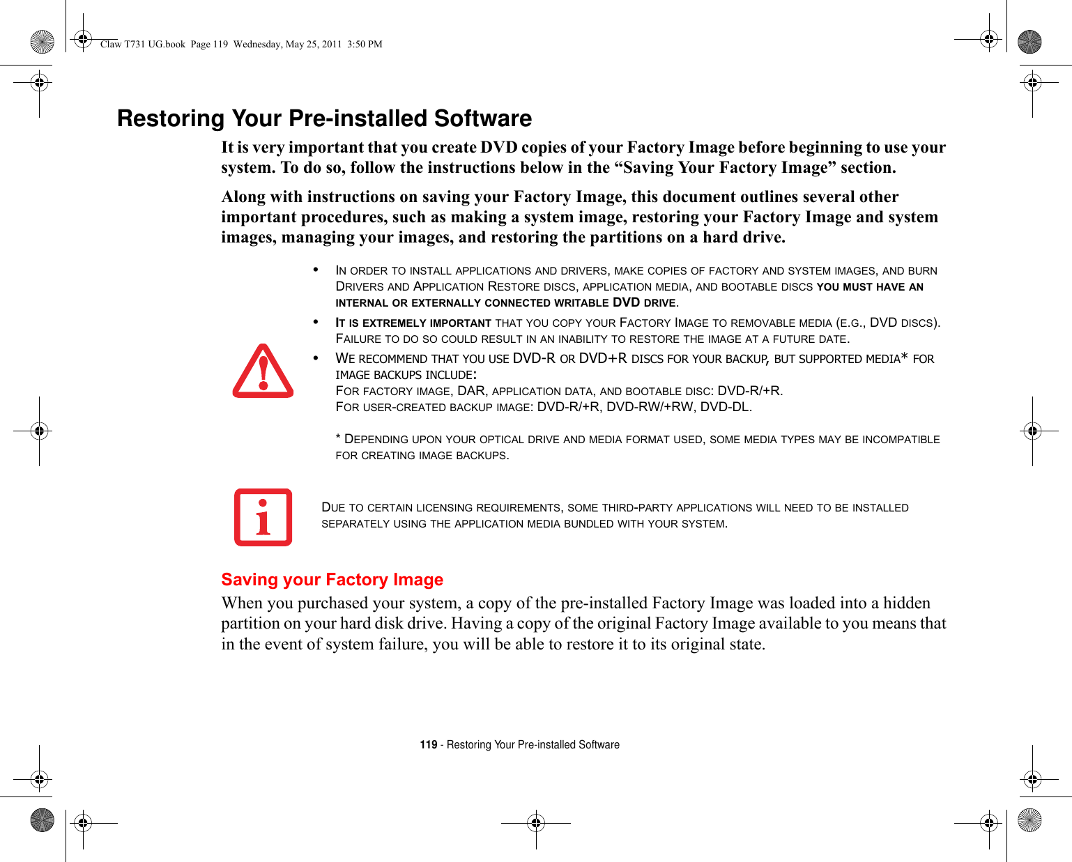 119 - Restoring Your Pre-installed SoftwareRestoring Your Pre-installed SoftwareIt is very important that you create DVD copies of your Factory Image before beginning to use your system. To do so, follow the instructions below in the “Saving Your Factory Image” section. Along with instructions on saving your Factory Image, this document outlines several other important procedures, such as making a system image, restoring your Factory Image and system images, managing your images, and restoring the partitions on a hard drive. Saving your Factory ImageWhen you purchased your system, a copy of the pre-installed Factory Image was loaded into a hidden partition on your hard disk drive. Having a copy of the original Factory Image available to you means that in the event of system failure, you will be able to restore it to its original state.•IN ORDER TO INSTALL APPLICATIONS AND DRIVERS, MAKE COPIES OF FACTORY AND SYSTEM IMAGES, AND BURN DRIVERS AND APPLICATION RESTORE DISCS, APPLICATION MEDIA, AND BOOTABLE DISCS YOU MUST HAVE AN INTERNAL OR EXTERNALLY CONNECTED WRITABLE DVD DRIVE.•IT IS EXTREMELY IMPORTANT THAT YOU COPY YOUR FACTORY IMAGE TO REMOVABLE MEDIA (E.G., DVD DISCS). FAILURE TO DO SO COULD RESULT IN AN INABILITY TO RESTORE THE IMAGE AT A FUTURE DATE.•WE RECOMMEND THAT YOU USE DVD-R OR DVD+R DISCS FOR YOUR BACKUP, BUT SUPPORTED MEDIA* FOR IMAGE BACKUPS INCLUDE:FOR FACTORY IMAGE, DAR, APPLICATION DATA, AND BOOTABLE DISC: DVD-R/+R.FOR USER-CREATED BACKUP IMAGE: DVD-R/+R, DVD-RW/+RW, DVD-DL. * DEPENDING UPON YOUR OPTICAL DRIVE AND MEDIA FORMAT USED, SOME MEDIA TYPES MAY BE INCOMPATIBLE FOR CREATING IMAGE BACKUPS. DUE TO CERTAIN LICENSING REQUIREMENTS, SOME THIRD-PARTY APPLICATIONS WILL NEED TO BE INSTALLED SEPARATELY USING THE APPLICATION MEDIA BUNDLED WITH YOUR SYSTEM.Claw T731 UG.book  Page 119  Wednesday, May 25, 2011  3:50 PM