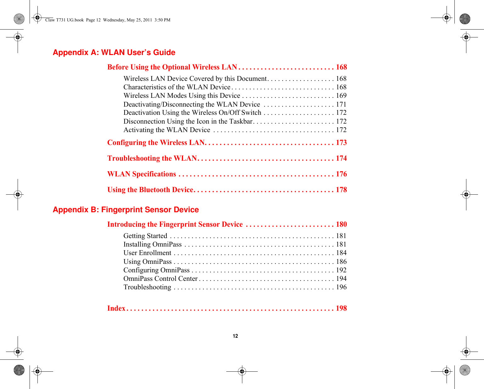  12 Appendix A: WLAN User’s GuideBefore Using the Optional Wireless LAN . . . . . . . . . . . . . . . . . . . . . . . . . . 168Wireless LAN Device Covered by this Document. . . . . . . . . . . . . . . . . . . 168Characteristics of the WLAN Device. . . . . . . . . . . . . . . . . . . . . . . . . . . . . 168Wireless LAN Modes Using this Device . . . . . . . . . . . . . . . . . . . . . . . . . . 169Deactivating/Disconnecting the WLAN Device  . . . . . . . . . . . . . . . . . . . . 171Deactivation Using the Wireless On/Off Switch . . . . . . . . . . . . . . . . . . . . 172Disconnection Using the Icon in the Taskbar. . . . . . . . . . . . . . . . . . . . . . . 172Activating the WLAN Device  . . . . . . . . . . . . . . . . . . . . . . . . . . . . . . . . . . 172Configuring the Wireless LAN. . . . . . . . . . . . . . . . . . . . . . . . . . . . . . . . . . . 173Troubleshooting the WLAN. . . . . . . . . . . . . . . . . . . . . . . . . . . . . . . . . . . . . 174WLAN Specifications . . . . . . . . . . . . . . . . . . . . . . . . . . . . . . . . . . . . . . . . . . 176Using the Bluetooth Device. . . . . . . . . . . . . . . . . . . . . . . . . . . . . . . . . . . . . . 178Appendix B: Fingerprint Sensor DeviceIntroducing the Fingerprint Sensor Device  . . . . . . . . . . . . . . . . . . . . . . . . 180Getting Started . . . . . . . . . . . . . . . . . . . . . . . . . . . . . . . . . . . . . . . . . . . . . . 181Installing OmniPass . . . . . . . . . . . . . . . . . . . . . . . . . . . . . . . . . . . . . . . . . . 181User Enrollment . . . . . . . . . . . . . . . . . . . . . . . . . . . . . . . . . . . . . . . . . . . . . 184Using OmniPass . . . . . . . . . . . . . . . . . . . . . . . . . . . . . . . . . . . . . . . . . . . . . 186Configuring OmniPass . . . . . . . . . . . . . . . . . . . . . . . . . . . . . . . . . . . . . . . . 192OmniPass Control Center . . . . . . . . . . . . . . . . . . . . . . . . . . . . . . . . . . . . . . 194Troubleshooting . . . . . . . . . . . . . . . . . . . . . . . . . . . . . . . . . . . . . . . . . . . . . 196Index . . . . . . . . . . . . . . . . . . . . . . . . . . . . . . . . . . . . . . . . . . . . . . . . . . . . . . . . 198Claw T731 UG.book  Page 12  Wednesday, May 25, 2011  3:50 PM