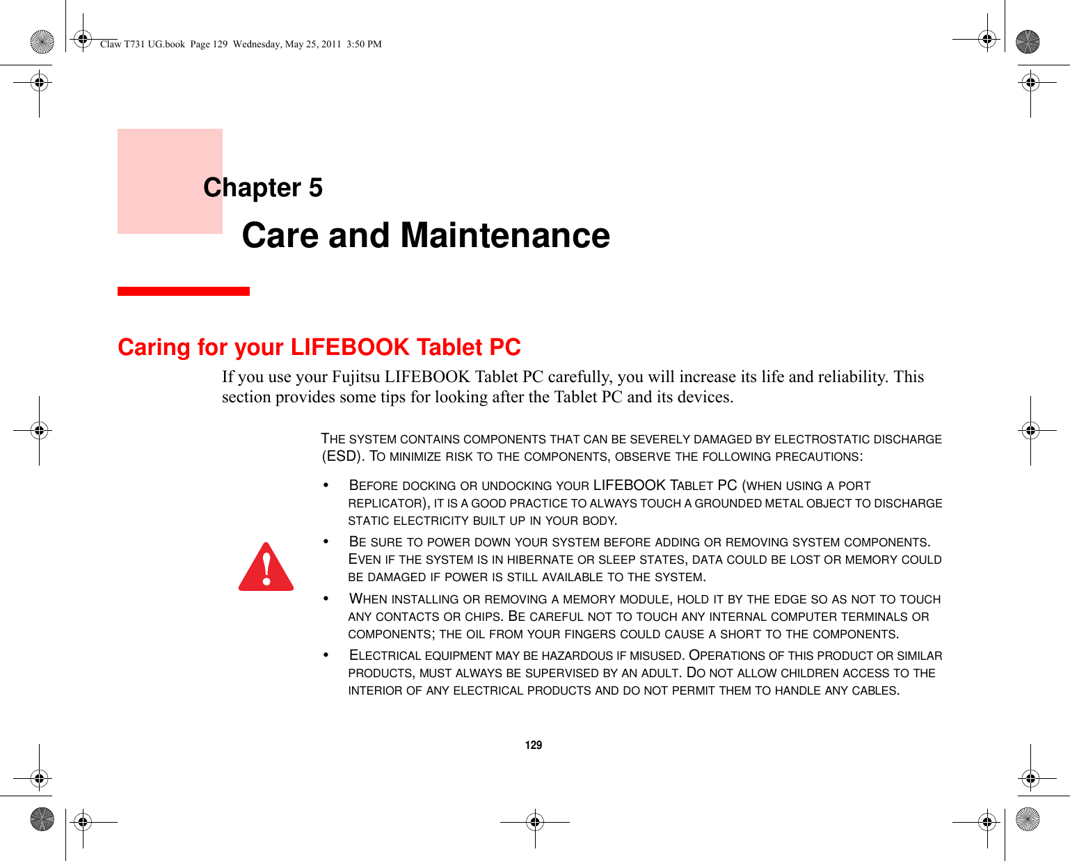 129     Chapter 5    Care and MaintenanceCaring for your LIFEBOOK Tablet PCIf you use your Fujitsu LIFEBOOK Tablet PC carefully, you will increase its life and reliability. This section provides some tips for looking after the Tablet PC and its devices.THE SYSTEM CONTAINS COMPONENTS THAT CAN BE SEVERELY DAMAGED BY ELECTROSTATIC DISCHARGE (ESD). TO MINIMIZE RISK TO THE COMPONENTS, OBSERVE THE FOLLOWING PRECAUTIONS:•BEFORE DOCKING OR UNDOCKING YOUR LIFEBOOK TABLET PC (WHEN USING A PORT REPLICATOR), IT IS A GOOD PRACTICE TO ALWAYS TOUCH A GROUNDED METAL OBJECT TO DISCHARGE STATIC ELECTRICITY BUILT UP IN YOUR BODY. •BE SURE TO POWER DOWN YOUR SYSTEM BEFORE ADDING OR REMOVING SYSTEM COMPONENTS. EVEN IF THE SYSTEM IS IN HIBERNATE OR SLEEP STATES, DATA COULD BE LOST OR MEMORY COULD BE DAMAGED IF POWER IS STILL AVAILABLE TO THE SYSTEM.•WHEN INSTALLING OR REMOVING A MEMORY MODULE, HOLD IT BY THE EDGE SO AS NOT TO TOUCH ANY CONTACTS OR CHIPS. BE CAREFUL NOT TO TOUCH ANY INTERNAL COMPUTER TERMINALS OR COMPONENTS; THE OIL FROM YOUR FINGERS COULD CAUSE A SHORT TO THE COMPONENTS. •ELECTRICAL EQUIPMENT MAY BE HAZARDOUS IF MISUSED. OPERATIONS OF THIS PRODUCT OR SIMILAR PRODUCTS, MUST ALWAYS BE SUPERVISED BY AN ADULT. DO NOT ALLOW CHILDREN ACCESS TO THE INTERIOR OF ANY ELECTRICAL PRODUCTS AND DO NOT PERMIT THEM TO HANDLE ANY CABLES.Claw T731 UG.book  Page 129  Wednesday, May 25, 2011  3:50 PM