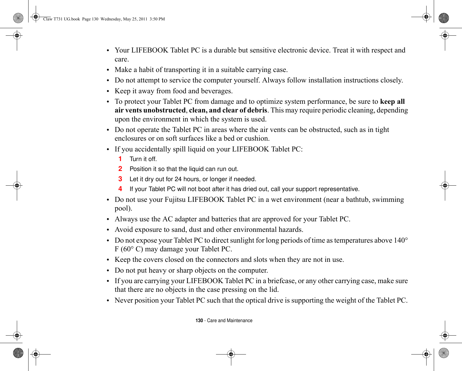 130 - Care and Maintenance•Your LIFEBOOK Tablet PC is a durable but sensitive electronic device. Treat it with respect and care.•Make a habit of transporting it in a suitable carrying case.•Do not attempt to service the computer yourself. Always follow installation instructions closely.•Keep it away from food and beverages.•To protect your Tablet PC from damage and to optimize system performance, be sure to keep all air vents unobstructed, clean, and clear of debris. This may require periodic cleaning, depending upon the environment in which the system is used. •Do not operate the Tablet PC in areas where the air vents can be obstructed, such as in tight enclosures or on soft surfaces like a bed or cushion.•If you accidentally spill liquid on your LIFEBOOK Tablet PC:1Tur n it off.2Position it so that the liquid can run out.3Let it dry out for 24 hours, or longer if needed.4If your Tablet PC will not boot after it has dried out, call your support representative.•Do not use your Fujitsu LIFEBOOK Tablet PC in a wet environment (near a bathtub, swimming pool).•Always use the AC adapter and batteries that are approved for your Tablet PC.•Avoid exposure to sand, dust and other environmental hazards.•Do not expose your Tablet PC to direct sunlight for long periods of time as temperatures above 140° F (60° C) may damage your Tablet PC.•Keep the covers closed on the connectors and slots when they are not in use.•Do not put heavy or sharp objects on the computer.•If you are carrying your LIFEBOOK Tablet PC in a briefcase, or any other carrying case, make sure that there are no objects in the case pressing on the lid.•Never position your Tablet PC such that the optical drive is supporting the weight of the Tablet PC.  Claw T731 UG.book  Page 130  Wednesday, May 25, 2011  3:50 PM