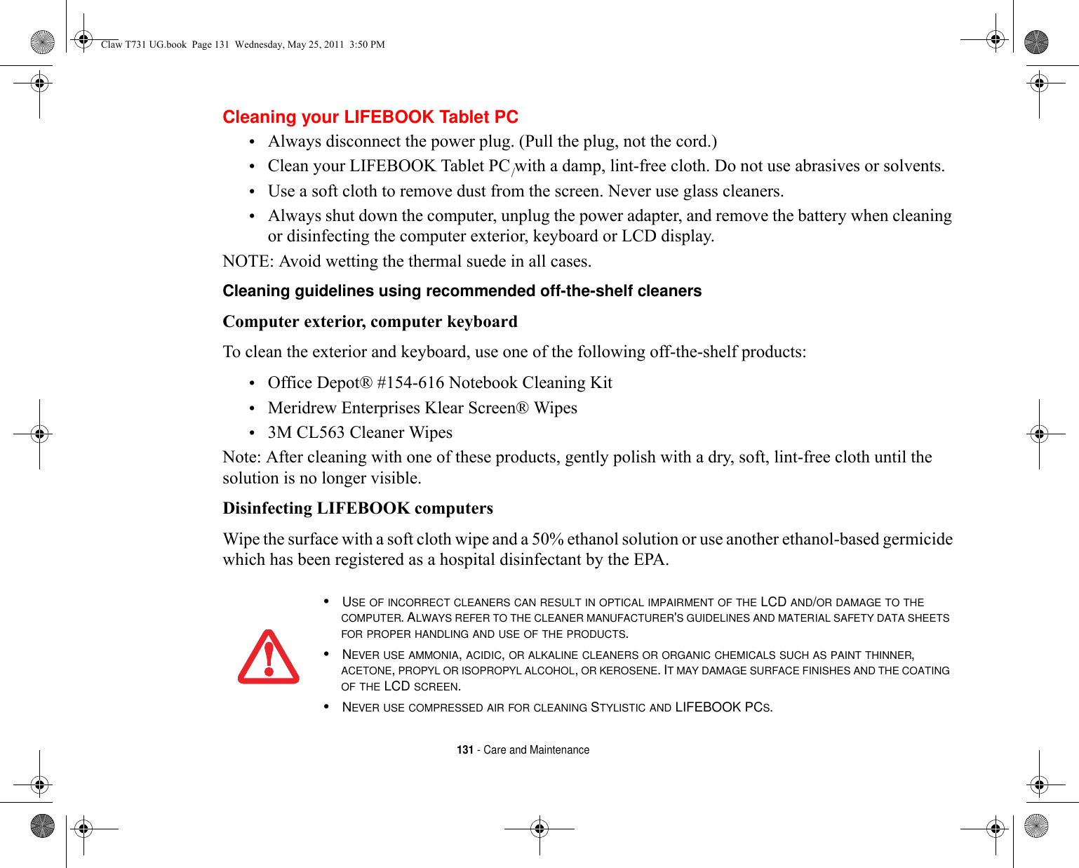 131 - Care and MaintenanceCleaning your LIFEBOOK Tablet PC•Always disconnect the power plug. (Pull the plug, not the cord.)•Clean your LIFEBOOK Tablet PC with a damp, lint-free cloth. Do not use abrasives or solvents.•Use a soft cloth to remove dust from the screen. Never use glass cleaners.•Always shut down the computer, unplug the power adapter, and remove the battery when cleaning or disinfecting the computer exterior, keyboard or LCD display. NOTE: Avoid wetting the thermal suede in all cases.Cleaning guidelines using recommended off-the-shelf cleaners Computer exterior, computer keyboardTo clean the exterior and keyboard, use one of the following off-the-shelf products:•Office Depot® #154-616 Notebook Cleaning Kit•Meridrew Enterprises Klear Screen® Wipes•3M CL563 Cleaner WipesNote: After cleaning with one of these products, gently polish with a dry, soft, lint-free cloth until the solution is no longer visible.Disinfecting LIFEBOOK computersWipe the surface with a soft cloth wipe and a 50% ethanol solution or use another ethanol-based germicide which has been registered as a hospital disinfectant by the EPA.•USE OF INCORRECT CLEANERS CAN RESULT IN OPTICAL IMPAIRMENT OF THE LCD AND/OR DAMAGE TO THE COMPUTER. ALWAYS REFER TO THE CLEANER MANUFACTURER&apos;S GUIDELINES AND MATERIAL SAFETY DATA SHEETS FOR PROPER HANDLING AND USE OF THE PRODUCTS.•NEVER USE AMMONIA, ACIDIC, OR ALKALINE CLEANERS OR ORGANIC CHEMICALS SUCH AS PAINT THINNER, ACETONE, PROPYL OR ISOPROPYL ALCOHOL, OR KEROSENE. IT MAY DAMAGE SURFACE FINISHES AND THE COATING OF THE LCD SCREEN.•NEVER USE COMPRESSED AIR FOR CLEANING STYLISTIC AND LIFEBOOK PCS./Claw T731 UG.book  Page 131  Wednesday, May 25, 2011  3:50 PM