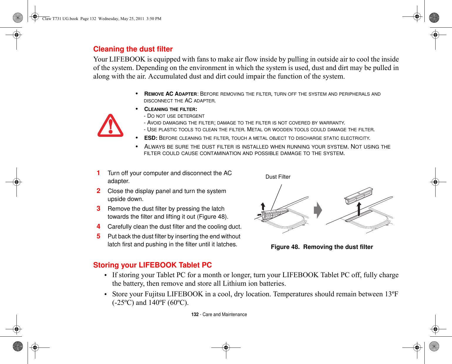 132 - Care and MaintenanceCleaning the dust filterYour LIFEBOOK is equipped with fans to make air flow inside by pulling in outside air to cool the inside of the system. Depending on the environment in which the system is used, dust and dirt may be pulled in along with the air. Accumulated dust and dirt could impair the function of the system. Storing your LIFEBOOK Tablet PC•If storing your Tablet PC for a month or longer, turn your LIFEBOOK Tablet PC off, fully charge the battery, then remove and store all Lithium ion batteries.•Store your Fujitsu LIFEBOOK in a cool, dry location. Temperatures should remain between 13ºF (-25ºC) and 140ºF (60ºC).•REMOVE AC ADAPTER: BEFORE REMOVING THE FILTER, TURN OFF THE SYSTEM AND PERIPHERALS AND DISCONNECT THE AC ADAPTER.•CLEANING THE FILTER: - DO NOT USE DETERGENT- AVOID DAMAGING THE FILTER; DAMAGE TO THE FILTER IS NOT COVERED BY WARRANTY.- USE PLASTIC TOOLS TO CLEAN THE FILTER. METAL OR WOODEN TOOLS COULD DAMAGE THE FILTER.•ESD: BEFORE CLEANING THE FILTER, TOUCH A METAL OBJECT TO DISCHARGE STATIC ELECTRICITY.•ALWAYS BE SURE THE DUST FILTER IS INSTALLED WHEN RUNNING YOUR SYSTEM. NOT USING THE FILTER COULD CAUSE CONTAMINATION AND POSSIBLE DAMAGE TO THE SYSTEM.1Turn off your computer and disconnect the AC adapter.2Close the display panel and turn the system upside down. 3Remove the dust filter by pressing the latch towards the filter and lifting it out (Figure 48).4Carefully clean the dust filter and the cooling duct.5Put back the dust filter by inserting the end without latch first and pushing in the filter until it latches. Figure 48.  Removing the dust filter Dust FilterClaw T731 UG.book  Page 132  Wednesday, May 25, 2011  3:50 PM
