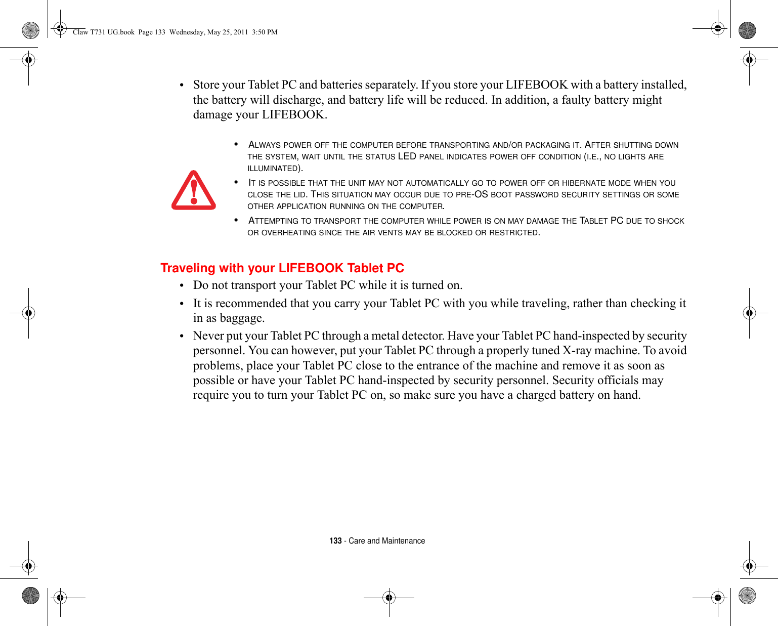 133 - Care and Maintenance•Store your Tablet PC and batteries separately. If you store your LIFEBOOK with a battery installed, the battery will discharge, and battery life will be reduced. In addition, a faulty battery might damage your LIFEBOOK.Traveling with your LIFEBOOK Tablet PC•Do not transport your Tablet PC while it is turned on. •It is recommended that you carry your Tablet PC with you while traveling, rather than checking it in as baggage.•Never put your Tablet PC through a metal detector. Have your Tablet PC hand-inspected by security personnel. You can however, put your Tablet PC through a properly tuned X-ray machine. To avoid problems, place your Tablet PC close to the entrance of the machine and remove it as soon as possible or have your Tablet PC hand-inspected by security personnel. Security officials may require you to turn your Tablet PC on, so make sure you have a charged battery on hand. •ALWAYS POWER OFF THE COMPUTER BEFORE TRANSPORTING AND/OR PACKAGING IT. AFTER SHUTTING DOWN THE SYSTEM, WAIT UNTIL THE STATUS LED PANEL INDICATES POWER OFF CONDITION (I.E., NO LIGHTS ARE ILLUMINATED).•IT IS POSSIBLE THAT THE UNIT MAY NOT AUTOMATICALLY GO TO POWER OFF OR HIBERNATE MODE WHEN YOU CLOSE THE LID. THIS SITUATION MAY OCCUR DUE TO PRE-OS BOOT PASSWORD SECURITY SETTINGS OR SOME OTHER APPLICATION RUNNING ON THE COMPUTER. •ATTEMPTING TO TRANSPORT THE COMPUTER WHILE POWER IS ON MAY DAMAGE THE TABLET PC DUE TO SHOCK OR OVERHEATING SINCE THE AIR VENTS MAY BE BLOCKED OR RESTRICTED. Claw T731 UG.book  Page 133  Wednesday, May 25, 2011  3:50 PM