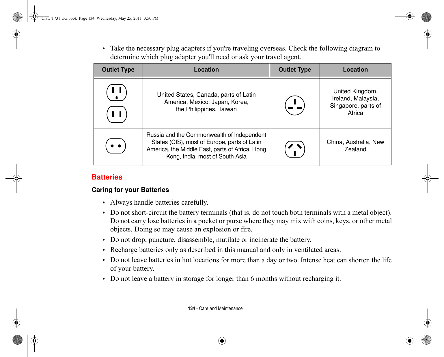 134 - Care and Maintenance•Take the necessary plug adapters if you&apos;re traveling overseas. Check the following diagram to determine which plug adapter you&apos;ll need or ask your travel agent.BatteriesCaring for your Batteries •Always handle batteries carefully.•Do not short-circuit the battery terminals (that is, do not touch both terminals with a metal object). Do not carry lose batteries in a pocket or purse where they may mix with coins, keys, or other metal objects. Doing so may cause an explosion or fire.•Do not drop, puncture, disassemble, mutilate or incinerate the battery.•Recharge batteries only as described in this manual and only in ventilated areas.•Do not leave batteries in hot locations for more than a day or two. Intense heat can shorten the life of your battery.•Do not leave a battery in storage for longer than 6 months without recharging it.Outlet Type Location Outlet Type LocationUnited States, Canada, parts of Latin America, Mexico, Japan, Korea, the Philippines, TaiwanUnited Kingdom, Ireland, Malaysia, Singapore, parts of AfricaRussia and the Commonwealth of Independent States (CIS), most of Europe, parts of Latin America, the Middle East, parts of Africa, Hong Kong, India, most of South AsiaChina, Australia, New ZealandClaw T731 UG.book  Page 134  Wednesday, May 25, 2011  3:50 PM