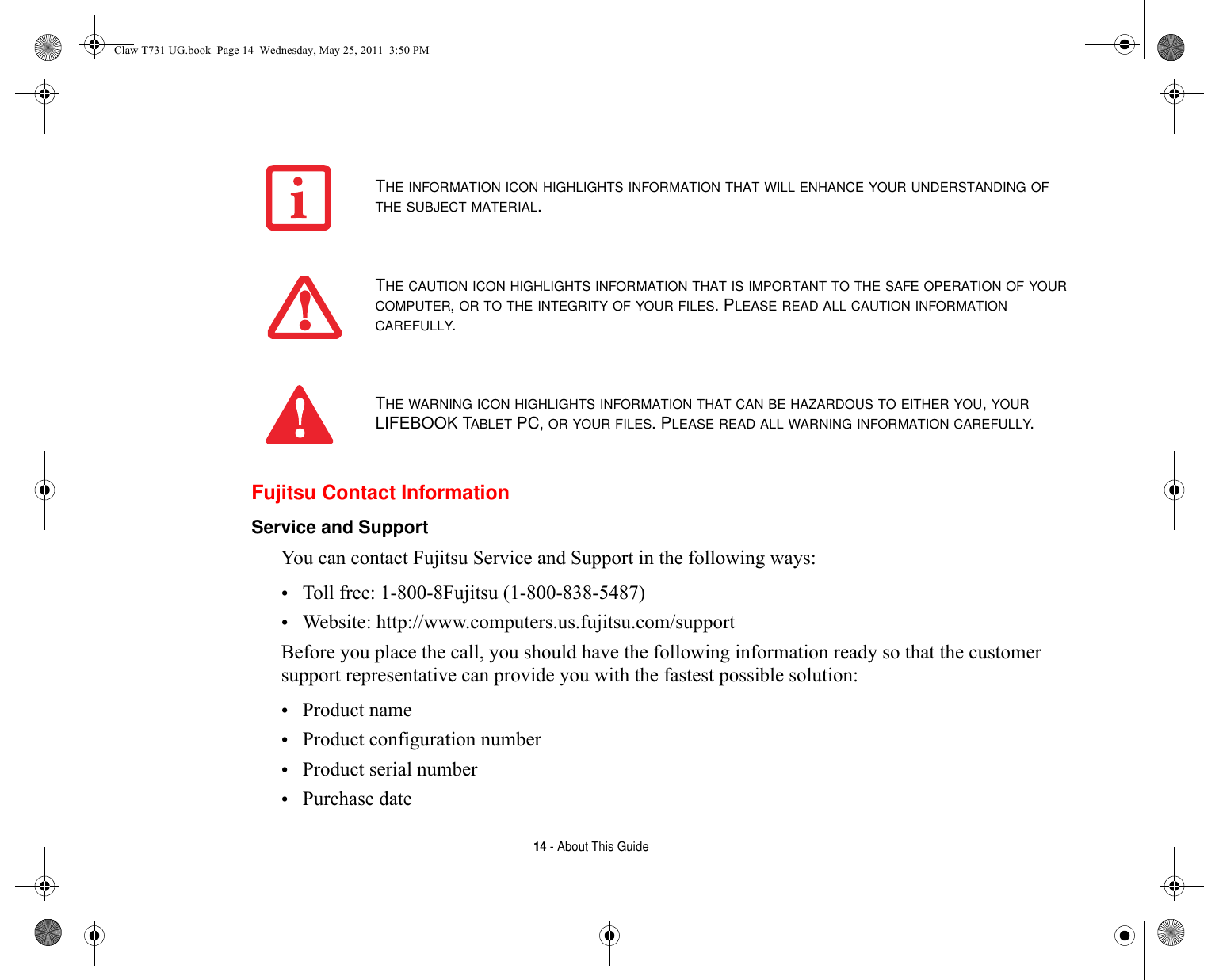 14 - About This GuideFujitsu Contact InformationService and Support You can contact Fujitsu Service and Support in the following ways:•Toll free: 1-800-8Fujitsu (1-800-838-5487)•Website: http://www.computers.us.fujitsu.com/supportBefore you place the call, you should have the following information ready so that the customer support representative can provide you with the fastest possible solution:•Product name•Product configuration number•Product serial number•Purchase dateTHE INFORMATION ICON HIGHLIGHTS INFORMATION THAT WILL ENHANCE YOUR UNDERSTANDING OF THE SUBJECT MATERIAL.THE CAUTION ICON HIGHLIGHTS INFORMATION THAT IS IMPORTANT TO THE SAFE OPERATION OF YOUR COMPUTER, OR TO THE INTEGRITY OF YOUR FILES. PLEASE READ ALL CAUTION INFORMATION CAREFULLY.THE WARNING ICON HIGHLIGHTS INFORMATION THAT CAN BE HAZARDOUS TO EITHER YOU, YOUR LIFEBOOK TABLET PC, OR YOUR FILES. PLEASE READ ALL WARNING INFORMATION CAREFULLY.Claw T731 UG.book  Page 14  Wednesday, May 25, 2011  3:50 PM