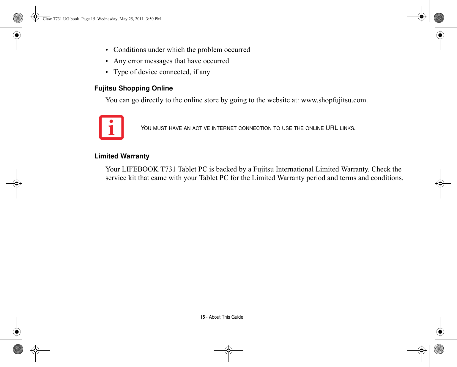 15 - About This Guide•Conditions under which the problem occurred•Any error messages that have occurred•Type of device connected, if anyFujitsu Shopping Online You can go directly to the online store by going to the website at: www.shopfujitsu.com.Limited Warranty Your LIFEBOOK T731 Tablet PC is backed by a Fujitsu International Limited Warranty. Check the service kit that came with your Tablet PC for the Limited Warranty period and terms and conditions.YOU MUST HAVE AN ACTIVE INTERNET CONNECTION TO USE THE ONLINE URL LINKS.Claw T731 UG.book  Page 15  Wednesday, May 25, 2011  3:50 PM