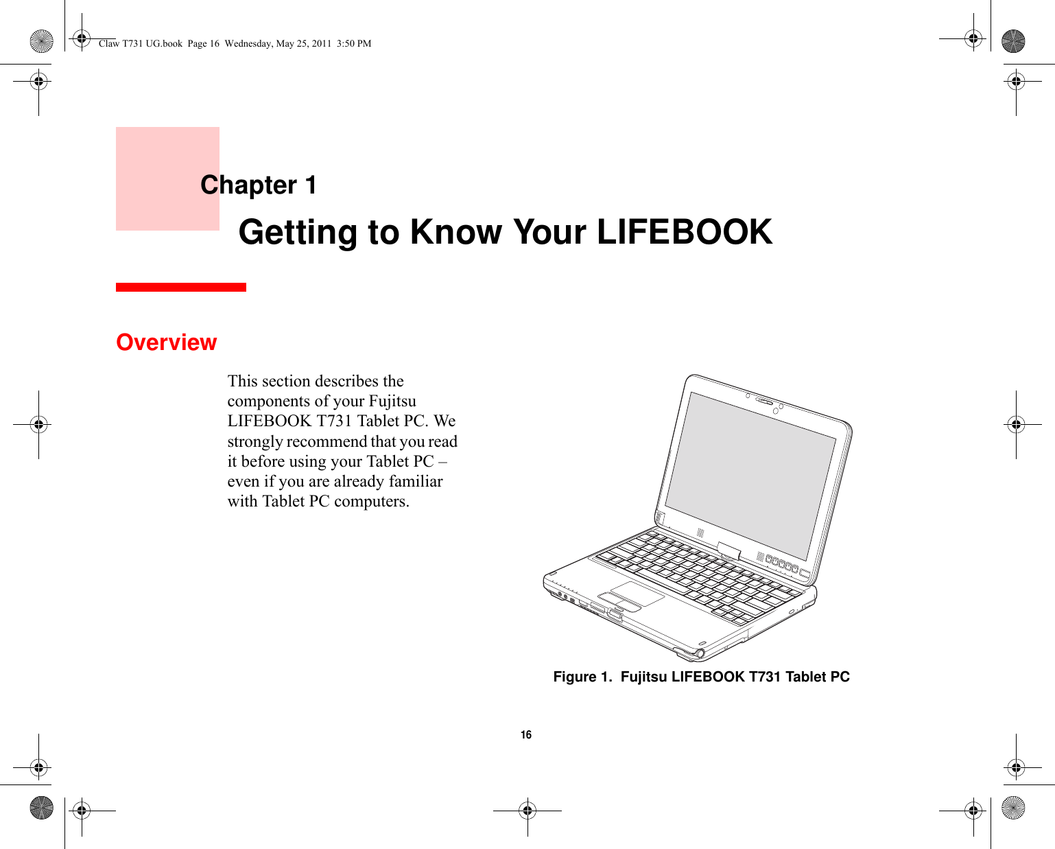 16     Chapter 1    Getting to Know Your LIFEBOOKOverviewThis section describes the components of your Fujitsu LIFEBOOK T731 Tablet PC. We strongly recommend that you read it before using your Tablet PC – even if you are already familiar with Tablet PC computers.Figure 1.  Fujitsu LIFEBOOK T731 Tablet PCClaw T731 UG.book  Page 16  Wednesday, May 25, 2011  3:50 PM