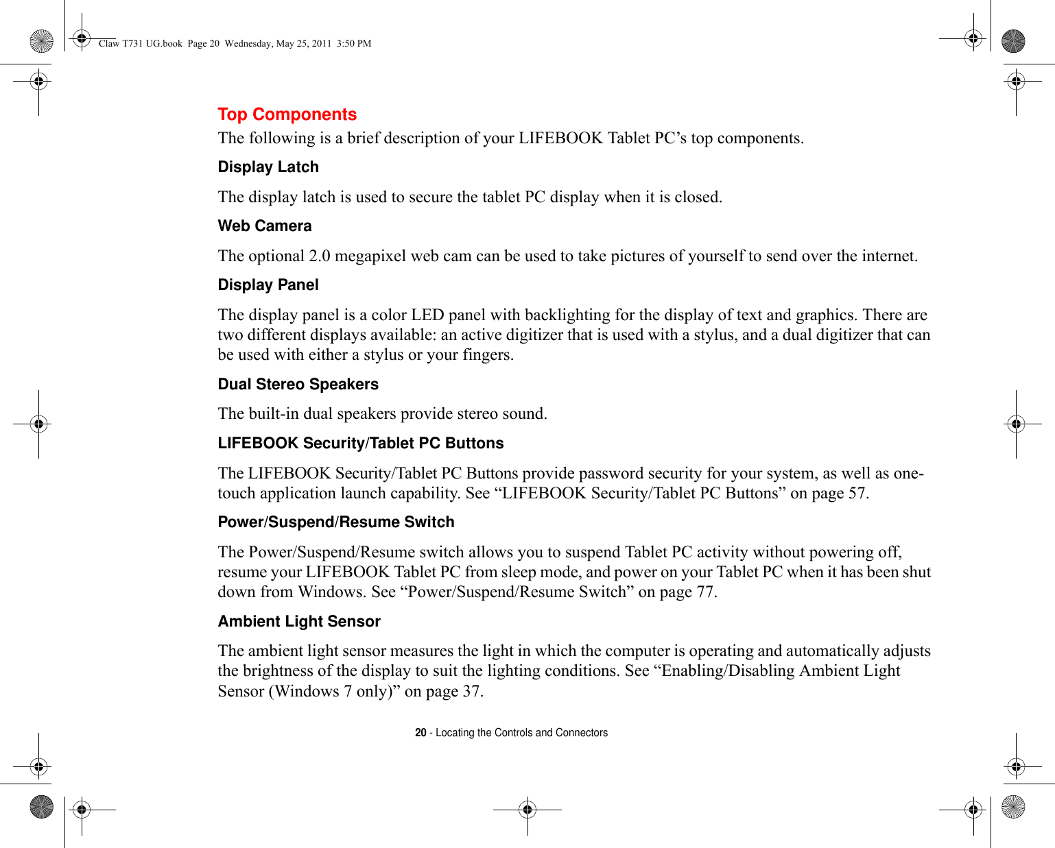 20 - Locating the Controls and ConnectorsTop ComponentsThe following is a brief description of your LIFEBOOK Tablet PC’s top components. Display Latch The display latch is used to secure the tablet PC display when it is closed.Web Camera The optional 2.0 megapixel web cam can be used to take pictures of yourself to send over the internet.Display Panel The display panel is a color LED panel with backlighting for the display of text and graphics. There are two different displays available: an active digitizer that is used with a stylus, and a dual digitizer that can be used with either a stylus or your fingers. Dual Stereo Speakers The built-in dual speakers provide stereo sound.LIFEBOOK Security/Tablet PC Buttons The LIFEBOOK Security/Tablet PC Buttons provide password security for your system, as well as one-touch application launch capability. See “LIFEBOOK Security/Tablet PC Buttons” on page 57.Power/Suspend/Resume Switch The Power/Suspend/Resume switch allows you to suspend Tablet PC activity without powering off, resume your LIFEBOOK Tablet PC from sleep mode, and power on your Tablet PC when it has been shut down from Windows. See “Power/Suspend/Resume Switch” on page 77.Ambient Light Sensor The ambient light sensor measures the light in which the computer is operating and automatically adjusts the brightness of the display to suit the lighting conditions. See “Enabling/Disabling Ambient Light Sensor (Windows 7 only)” on page 37.Claw T731 UG.book  Page 20  Wednesday, May 25, 2011  3:50 PM