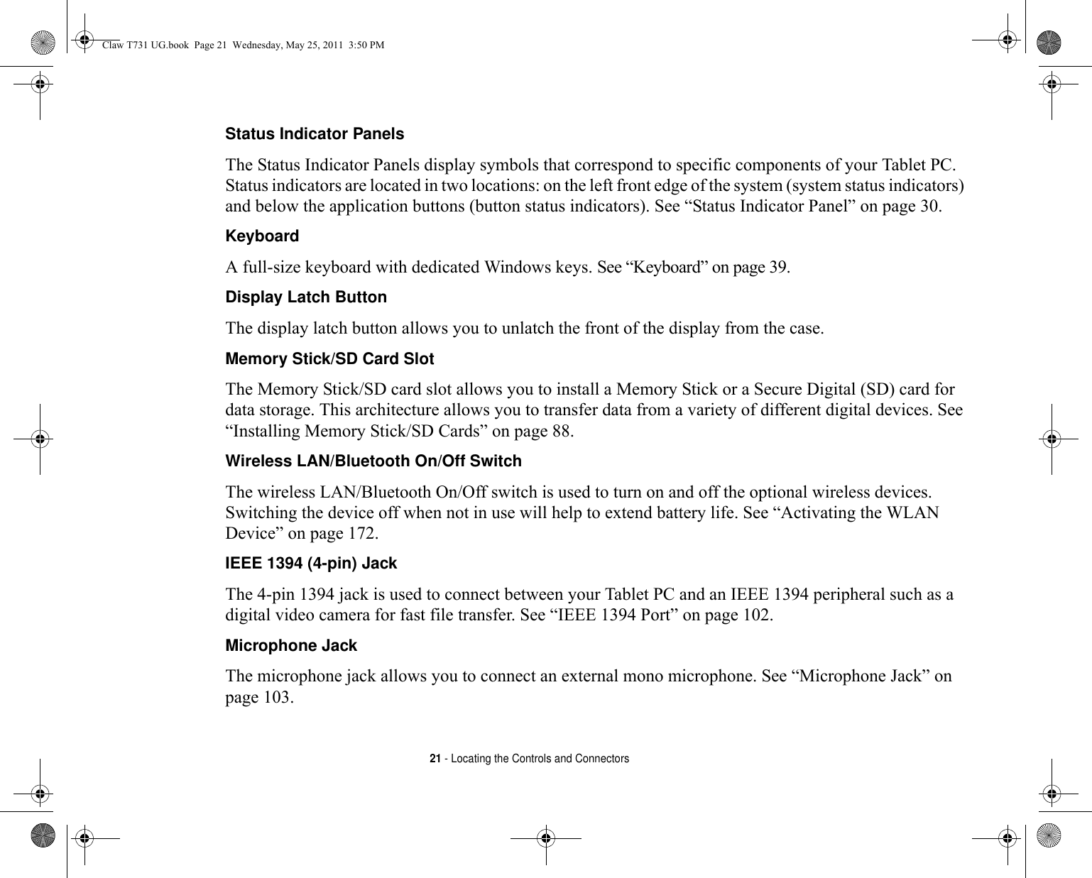 21 - Locating the Controls and ConnectorsStatus Indicator Panels The Status Indicator Panels display symbols that correspond to specific components of your Tablet PC. Status indicators are located in two locations: on the left front edge of the system (system status indicators) and below the application buttons (button status indicators). See “Status Indicator Panel” on page 30.Keyboard A full-size keyboard with dedicated Windows keys. See “Keyboard” on page 39.Display Latch Button The display latch button allows you to unlatch the front of the display from the case.Memory Stick/SD Card Slot The Memory Stick/SD card slot allows you to install a Memory Stick or a Secure Digital (SD) card for data storage. This architecture allows you to transfer data from a variety of different digital devices. See “Installing Memory Stick/SD Cards” on page 88.Wireless LAN/Bluetooth On/Off Switch The wireless LAN/Bluetooth On/Off switch is used to turn on and off the optional wireless devices. Switching the device off when not in use will help to extend battery life. See “Activating the WLAN Device” on page 172. IEEE 1394 (4-pin) Jack The 4-pin 1394 jack is used to connect between your Tablet PC and an IEEE 1394 peripheral such as a digital video camera for fast file transfer. See “IEEE 1394 Port” on page 102.Microphone Jack The microphone jack allows you to connect an external mono microphone. See “Microphone Jack” on page 103.Claw T731 UG.book  Page 21  Wednesday, May 25, 2011  3:50 PM