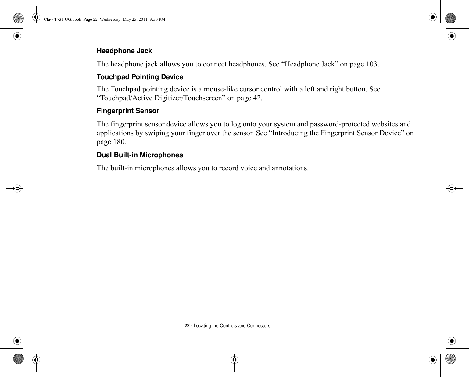 22 - Locating the Controls and ConnectorsHeadphone Jack The headphone jack allows you to connect headphones. See “Headphone Jack” on page 103.Touchpad Pointing Device The Touchpad pointing device is a mouse-like cursor control with a left and right button. See “Touchpad/Active Digitizer/Touchscreen” on page 42.Fingerprint Sensor The fingerprint sensor device allows you to log onto your system and password-protected websites and applications by swiping your finger over the sensor. See “Introducing the Fingerprint Sensor Device” on page 180.Dual Built-in Microphones The built-in microphones allows you to record voice and annotations. Claw T731 UG.book  Page 22  Wednesday, May 25, 2011  3:50 PM