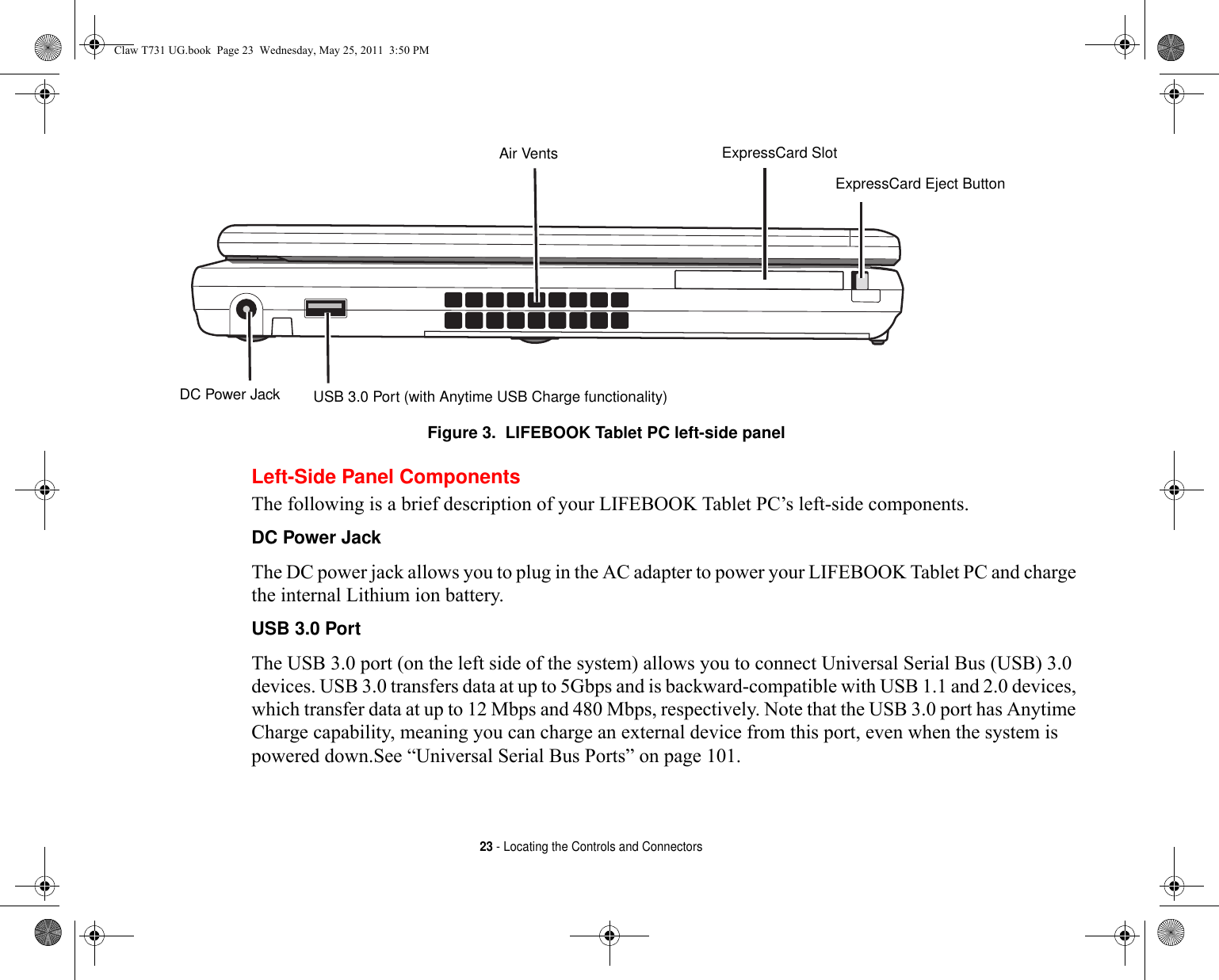 23 - Locating the Controls and ConnectorsFigure 3.  LIFEBOOK Tablet PC left-side panelLeft-Side Panel ComponentsThe following is a brief description of your LIFEBOOK Tablet PC’s left-side components. DC Power Jack The DC power jack allows you to plug in the AC adapter to power your LIFEBOOK Tablet PC and charge the internal Lithium ion battery.USB 3.0 Port The USB 3.0 port (on the left side of the system) allows you to connect Universal Serial Bus (USB) 3.0 devices. USB 3.0 transfers data at up to 5Gbps and is backward-compatible with USB 1.1 and 2.0 devices, which transfer data at up to 12 Mbps and 480 Mbps, respectively. Note that the USB 3.0 port has Anytime Charge capability, meaning you can charge an external device from this port, even when the system is powered down.See “Universal Serial Bus Ports” on page 101. Air Vents ExpressCard SlotExpressCard Eject ButtonDC Power Jack USB 3.0 Port (with Anytime USB Charge functionality)Claw T731 UG.book  Page 23  Wednesday, May 25, 2011  3:50 PM