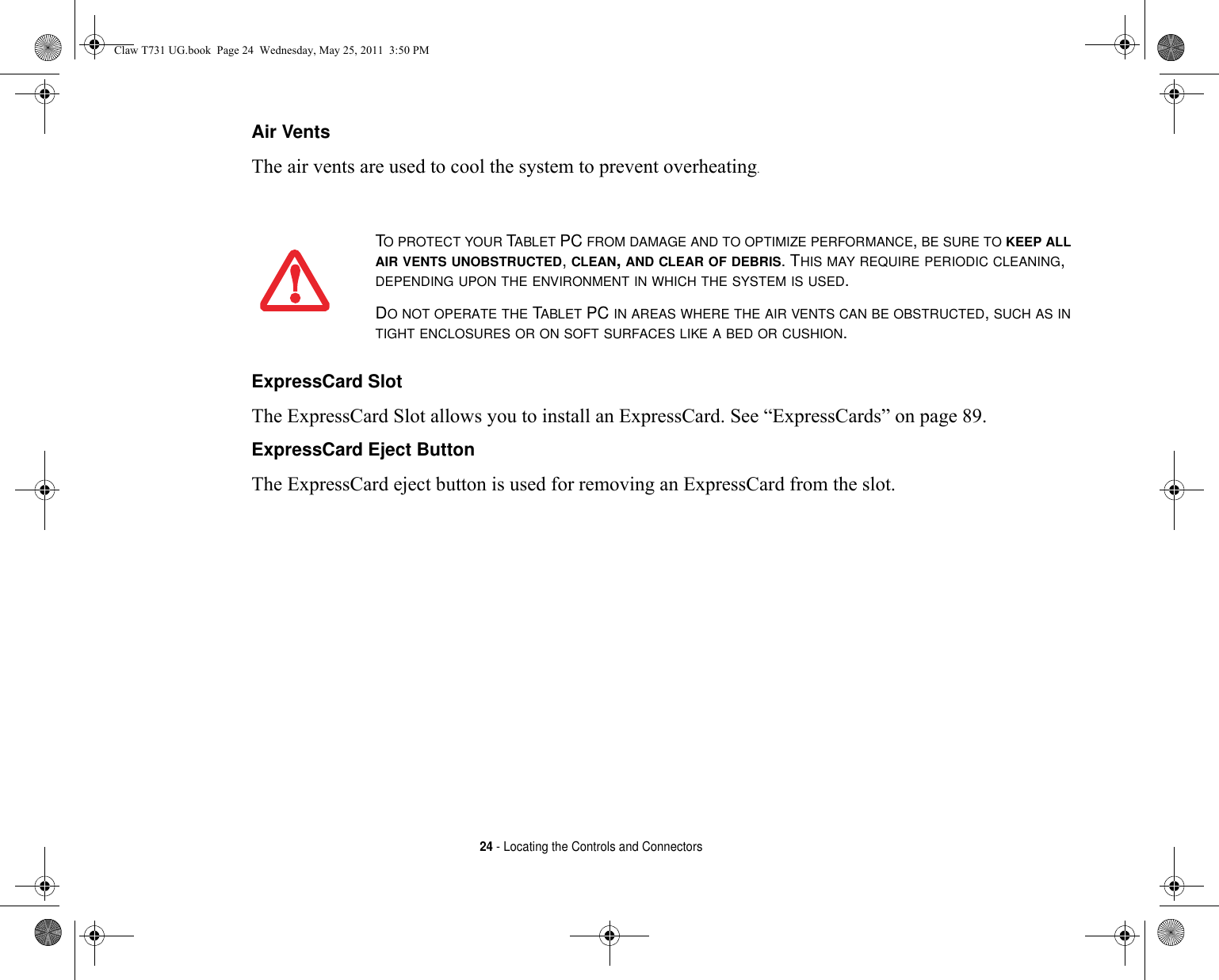 24 - Locating the Controls and ConnectorsAir Vents The air vents are used to cool the system to prevent overheating.ExpressCard Slot The ExpressCard Slot allows you to install an ExpressCard. See “ExpressCards” on page 89.ExpressCard Eject Button The ExpressCard eject button is used for removing an ExpressCard from the slot.TO PROTECT YOUR TABLET PC FROM DAMAGE AND TO OPTIMIZE PERFORMANCE, BE SURE TO KEEP ALL AIR VENTS UNOBSTRUCTED, CLEAN, AND CLEAR OF DEBRIS. THIS MAY REQUIRE PERIODIC CLEANING, DEPENDING UPON THE ENVIRONMENT IN WHICH THE SYSTEM IS USED. DO NOT OPERATE THE TABLET PC IN AREAS WHERE THE AIR VENTS CAN BE OBSTRUCTED, SUCH AS IN TIGHT ENCLOSURES OR ON SOFT SURFACES LIKE A BED OR CUSHION.Claw T731 UG.book  Page 24  Wednesday, May 25, 2011  3:50 PM