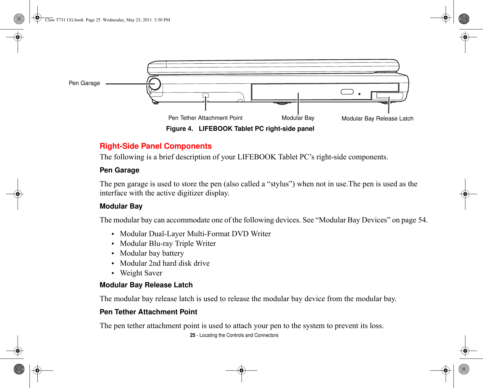 25 - Locating the Controls and ConnectorsFigure 4.   LIFEBOOK Tablet PC right-side panel Right-Side Panel ComponentsThe following is a brief description of your LIFEBOOK Tablet PC’s right-side components. Pen Garage The pen garage is used to store the pen (also called a “stylus”) when not in use.The pen is used as the interface with the active digitizer display.Modular Bay The modular bay can accommodate one of the following devices. See “Modular Bay Devices” on page 54.•Modular Dual-Layer Multi-Format DVD Writer •Modular Blu-ray Triple Writer•Modular bay battery•Modular 2nd hard disk drive•Weight SaverModular Bay Release Latch The modular bay release latch is used to release the modular bay device from the modular bay.Pen Tether Attachment Point The pen tether attachment point is used to attach your pen to the system to prevent its loss.Modular Bay Modular Bay Release LatchPen Tether Attachment PointPen GarageClaw T731 UG.book  Page 25  Wednesday, May 25, 2011  3:50 PM