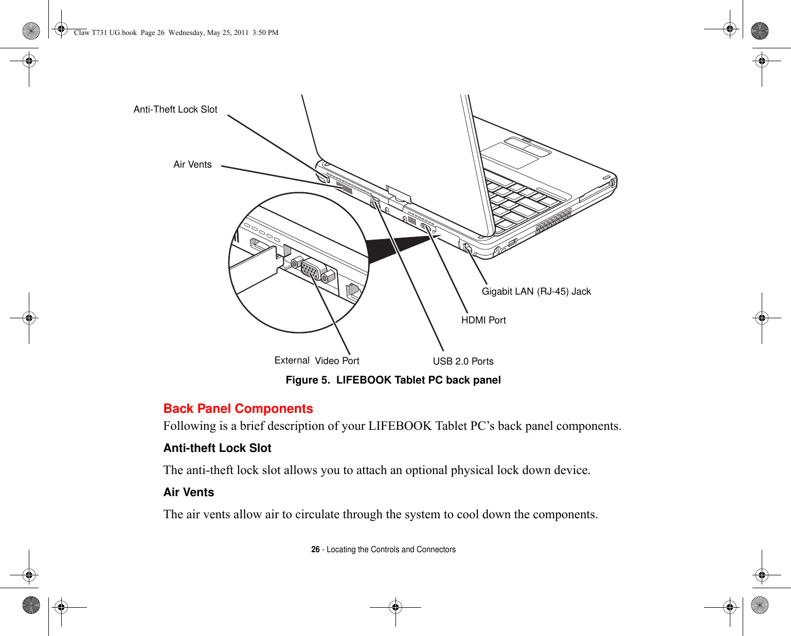 26 - Locating the Controls and ConnectorsFigure 5.  LIFEBOOK Tablet PC back panelBack Panel ComponentsFollowing is a brief description of your LIFEBOOK Tablet PC’s back panel components. Anti-theft Lock Slot The anti-theft lock slot allows you to attach an optional physical lock down device.Air Vents The air vents allow air to circulate through the system to cool down the components.Gigabit LAN USB 2.0 PortsAir VentsExternalAnti-Theft Lock Slot(RJ-45) Jack Video PortHDMI PortClaw T731 UG.book  Page 26  Wednesday, May 25, 2011  3:50 PM