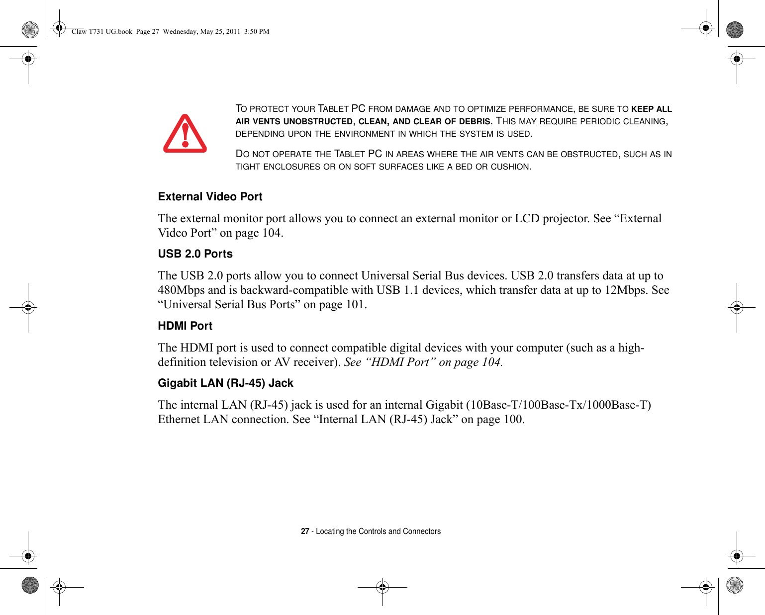 27 - Locating the Controls and ConnectorsExternal Video Port The external monitor port allows you to connect an external monitor or LCD projector. See “External Video Port” on page 104.USB 2.0 Ports The USB 2.0 ports allow you to connect Universal Serial Bus devices. USB 2.0 transfers data at up to 480Mbps and is backward-compatible with USB 1.1 devices, which transfer data at up to 12Mbps. See “Universal Serial Bus Ports” on page 101.HDMI Port The HDMI port is used to connect compatible digital devices with your computer (such as a high-definition television or AV receiver). See “HDMI Port” on page 104.Gigabit LAN (RJ-45) Jack The internal LAN (RJ-45) jack is used for an internal Gigabit (10Base-T/100Base-Tx/1000Base-T) Ethernet LAN connection. See “Internal LAN (RJ-45) Jack” on page 100.TO PROTECT YOUR TABLET PC FROM DAMAGE AND TO OPTIMIZE PERFORMANCE, BE SURE TO KEEP ALL AIR VENTS UNOBSTRUCTED, CLEAN, AND CLEAR OF DEBRIS. THIS MAY REQUIRE PERIODIC CLEANING, DEPENDING UPON THE ENVIRONMENT IN WHICH THE SYSTEM IS USED. DO NOT OPERATE THE TABLET PC IN AREAS WHERE THE AIR VENTS CAN BE OBSTRUCTED, SUCH AS IN TIGHT ENCLOSURES OR ON SOFT SURFACES LIKE A BED OR CUSHION.Claw T731 UG.book  Page 27  Wednesday, May 25, 2011  3:50 PM