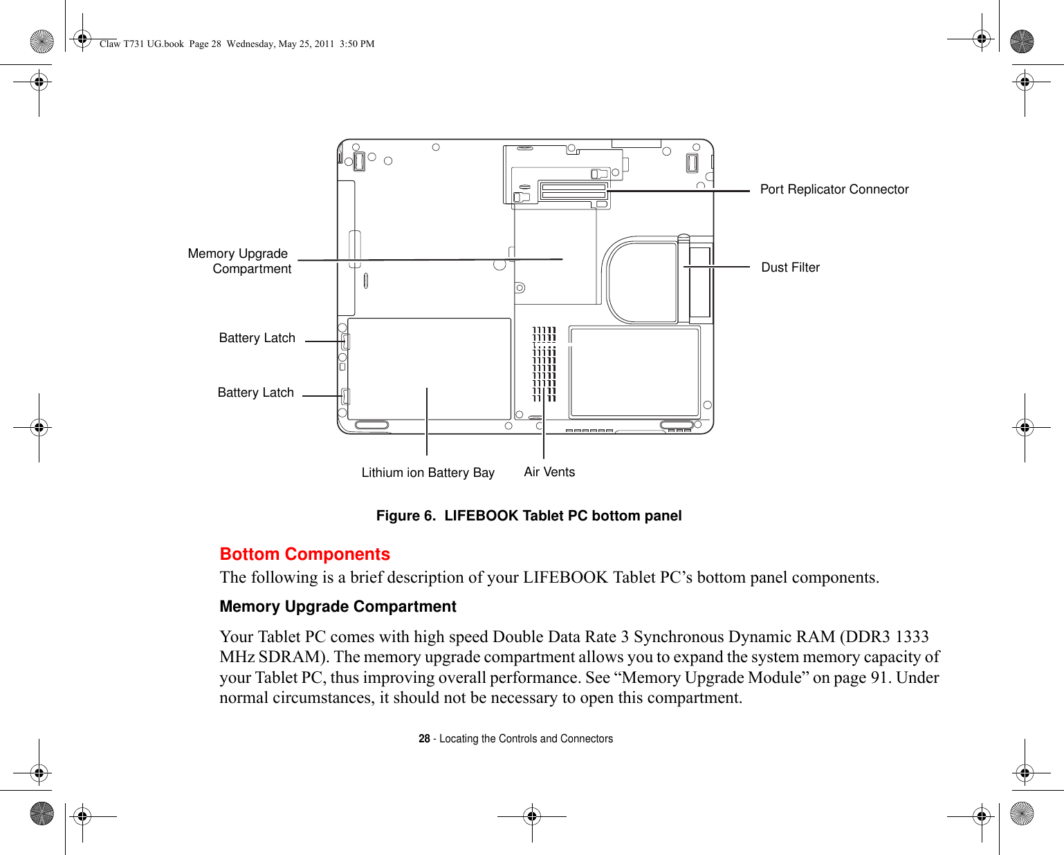 28 - Locating the Controls and Connectors Figure 6.  LIFEBOOK Tablet PC bottom panelBottom ComponentsThe following is a brief description of your LIFEBOOK Tablet PC’s bottom panel components. Memory Upgrade Compartment Your Tablet PC comes with high speed Double Data Rate 3 Synchronous Dynamic RAM (DDR3 1333 MHz SDRAM). The memory upgrade compartment allows you to expand the system memory capacity of your Tablet PC, thus improving overall performance. See “Memory Upgrade Module” on page 91. Under normal circumstances, it should not be necessary to open this compartment.Memory Upgrade Lithium ion Battery BayPort Replicator ConnectorAir VentsBattery LatchBattery LatchDust FilterCompartmentClaw T731 UG.book  Page 28  Wednesday, May 25, 2011  3:50 PM