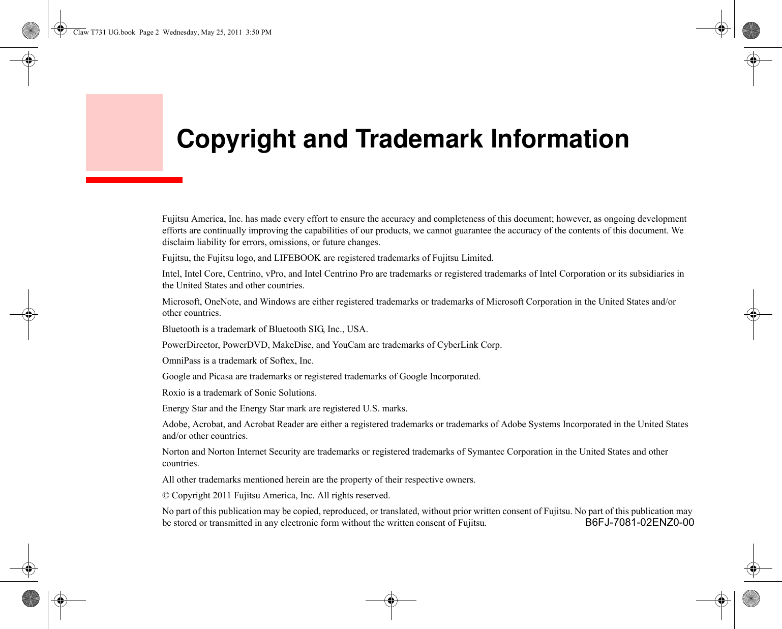     Copyright and Trademark InformationFujitsu America, Inc. has made every effort to ensure the accuracy and completeness of this document; however, as ongoing development efforts are continually improving the capabilities of our products, we cannot guarantee the accuracy of the contents of this document. We disclaim liability for errors, omissions, or future changes.Fujitsu, the Fujitsu logo, and LIFEBOOK are registered trademarks of Fujitsu Limited.Intel, Intel Core, Centrino, vPro, and Intel Centrino Pro are trademarks or registered trademarks of Intel Corporation or its subsidiaries in the United States and other countries.Microsoft, OneNote, and Windows are either registered trademarks or trademarks of Microsoft Corporation in the United States and/or other countries.Bluetooth is a trademark of Bluetooth SIG, Inc., USA.PowerDirector, PowerDVD, MakeDisc, and YouCam are trademarks of CyberLink Corp.OmniPass is a trademark of Softex, Inc.Google and Picasa are trademarks or registered trademarks of Google Incorporated.Roxio is a trademark of Sonic Solutions.Energy Star and the Energy Star mark are registered U.S. marks.Adobe, Acrobat, and Acrobat Reader are either a registered trademarks or trademarks of Adobe Systems Incorporated in the United States and/or other countries.Norton and Norton Internet Security are trademarks or registered trademarks of Symantec Corporation in the United States and other countries.All other trademarks mentioned herein are the property of their respective owners.© Copyright 2011 Fujitsu America, Inc. All rights reserved. No part of this publication may be copied, reproduced, or translated, without prior written consent of Fujitsu. No part of this publication may be stored or transmitted in any electronic form without the written consent of Fujitsu.  B6FJ-7081-02ENZ0-00Claw T731 UG.book  Page 2  Wednesday, May 25, 2011  3:50 PM