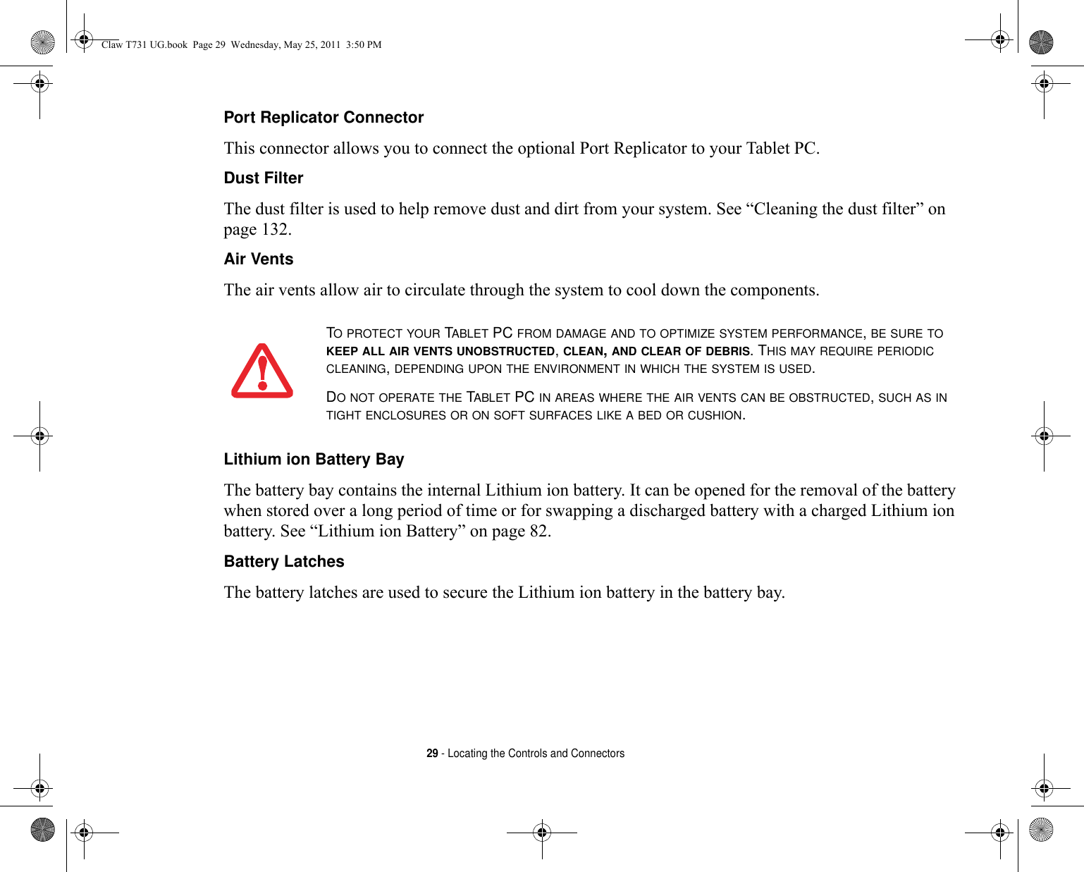 29 - Locating the Controls and ConnectorsPort Replicator Connector This connector allows you to connect the optional Port Replicator to your Tablet PC. Dust Filter The dust filter is used to help remove dust and dirt from your system. See “Cleaning the dust filter” on page 132.Air Vents The air vents allow air to circulate through the system to cool down the components. Lithium ion Battery Bay The battery bay contains the internal Lithium ion battery. It can be opened for the removal of the battery when stored over a long period of time or for swapping a discharged battery with a charged Lithium ion battery. See “Lithium ion Battery” on page 82.Battery Latches The battery latches are used to secure the Lithium ion battery in the battery bay.TO PROTECT YOUR TABLET PC FROM DAMAGE AND TO OPTIMIZE SYSTEM PERFORMANCE, BE SURE TO KEEP ALL AIR VENTS UNOBSTRUCTED, CLEAN, AND CLEAR OF DEBRIS. THIS MAY REQUIRE PERIODIC CLEANING, DEPENDING UPON THE ENVIRONMENT IN WHICH THE SYSTEM IS USED. DO NOT OPERATE THE TABLET PC IN AREAS WHERE THE AIR VENTS CAN BE OBSTRUCTED, SUCH AS IN TIGHT ENCLOSURES OR ON SOFT SURFACES LIKE A BED OR CUSHION.Claw T731 UG.book  Page 29  Wednesday, May 25, 2011  3:50 PM