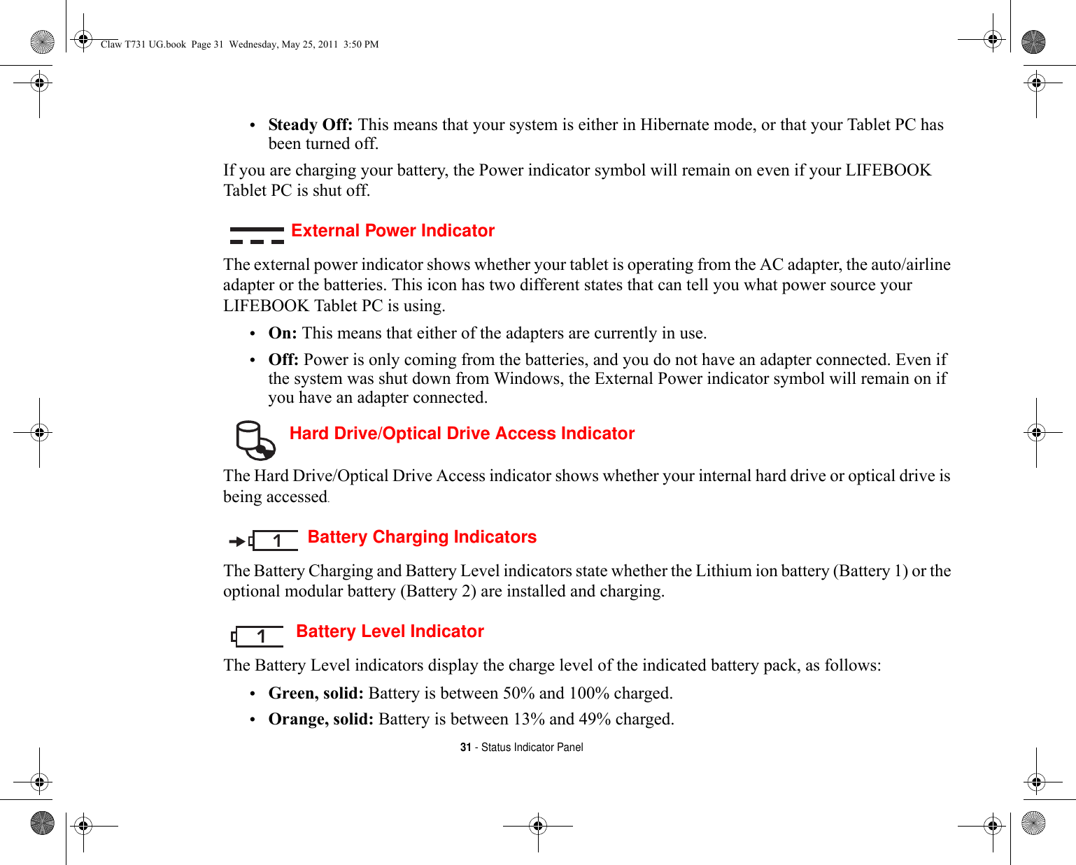 31 - Status Indicator Panel•Steady Off: This means that your system is either in Hibernate mode, or that your Tablet PC has been turned off.If you are charging your battery, the Power indicator symbol will remain on even if your LIFEBOOK Tablet PC is shut off. External Power IndicatorThe external power indicator shows whether your tablet is operating from the AC adapter, the auto/airline adapter or the batteries. This icon has two different states that can tell you what power source your LIFEBOOK Tablet PC is using.•On: This means that either of the adapters are currently in use.•Off: Power is only coming from the batteries, and you do not have an adapter connected. Even if the system was shut down from Windows, the External Power indicator symbol will remain on if you have an adapter connected. Hard Drive/Optical Drive Access IndicatorThe Hard Drive/Optical Drive Access indicator shows whether your internal hard drive or optical drive is being accessed.Battery Charging IndicatorsThe Battery Charging and Battery Level indicators state whether the Lithium ion battery (Battery 1) or the optional modular battery (Battery 2) are installed and charging. Battery Level IndicatorThe Battery Level indicators display the charge level of the indicated battery pack, as follows:•Green, solid: Battery is between 50% and 100% charged.•Orange, solid: Battery is between 13% and 49% charged.11Claw T731 UG.book  Page 31  Wednesday, May 25, 2011  3:50 PM