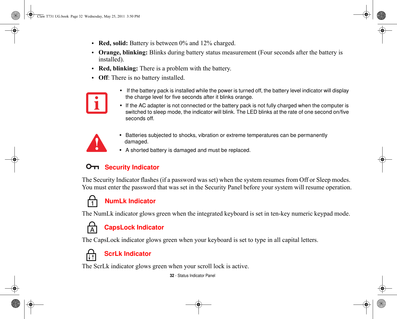 32 - Status Indicator Panel•Red, solid: Battery is between 0% and 12% charged.•Orange, blinking: Blinks during battery status measurement (Four seconds after the battery is installed).•Red, blinking: There is a problem with the battery.•Off: There is no battery installed. Security IndicatorThe Security Indicator flashes (if a password was set) when the system resumes from Off or Sleep modes. You must enter the password that was set in the Security Panel before your system will resume operation. NumLk IndicatorThe NumLk indicator glows green when the integrated keyboard is set in ten-key numeric keypad mode.  CapsLock IndicatorThe CapsLock indicator glows green when your keyboard is set to type in all capital letters.  ScrLk IndicatorThe ScrLk indicator glows green when your scroll lock is active. • If the battery pack is installed while the power is turned off, the battery level indicator will display the charge level for five seconds after it blinks orange.•If the AC adapter is not connected or the battery pack is not fully charged when the computer is switched to sleep mode, the indicator will blink. The LED blinks at the rate of one second on/five seconds off. •Batteries subjected to shocks, vibration or extreme temperatures can be permanently damaged.•A shorted battery is damaged and must be replaced.Claw T731 UG.book  Page 32  Wednesday, May 25, 2011  3:50 PM