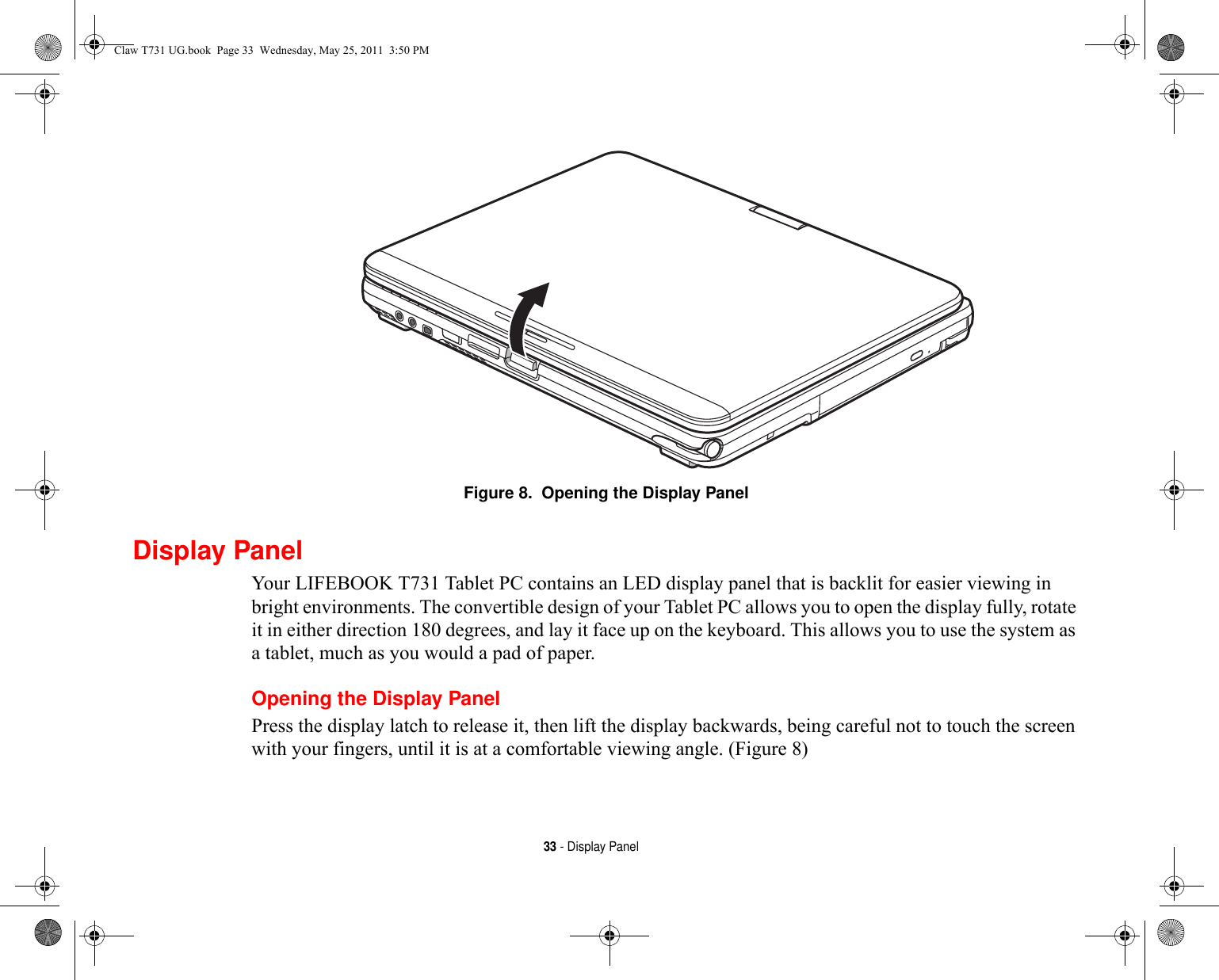 33 - Display PanelFigure 8.  Opening the Display PanelDisplay PanelYour LIFEBOOK T731 Tablet PC contains an LED display panel that is backlit for easier viewing in bright environments. The convertible design of your Tablet PC allows you to open the display fully, rotate it in either direction 180 degrees, and lay it face up on the keyboard. This allows you to use the system as a tablet, much as you would a pad of paper.Opening the Display PanelPress the display latch to release it, then lift the display backwards, being careful not to touch the screen with your fingers, until it is at a comfortable viewing angle. (Figure 8)Claw T731 UG.book  Page 33  Wednesday, May 25, 2011  3:50 PM