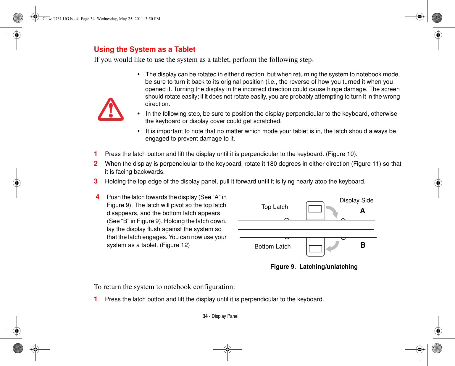 34 - Display PanelUsing the System as a TabletIf you would like to use the system as a tablet, perform the following steps. 1Press the latch button and lift the display until it is perpendicular to the keyboard. (Figure 10).2When the display is perpendicular to the keyboard, rotate it 180 degrees in either direction (Figure 11) so that it is facing backwards.3Holding the top edge of the display panel, pull it forward until it is lying nearly atop the keyboard.To return the system to notebook configuration:1Press the latch button and lift the display until it is perpendicular to the keyboard.•The display can be rotated in either direction, but when returning the system to notebook mode, be sure to turn it back to its original position (i.e., the reverse of how you turned it when you opened it. Turning the display in the incorrect direction could cause hinge damage. The screen should rotate easily; if it does not rotate easily, you are probably attempting to turn it in the wrong direction.•In the following step, be sure to position the display perpendicular to the keyboard, otherwise the keyboard or display cover could get scratched.•It is important to note that no matter which mode your tablet is in, the latch should always be engaged to prevent damage to it.4Push the latch towards the display (See “A” in Figure 9). The latch will pivot so the top latch disappears, and the bottom latch appears (See “B” in Figure 9). Holding the latch down, lay the display flush against the system so that the latch engages. You can now use your system as a tablet. (Figure 12)Figure 9.  Latching/unlatchingTop LatchBottom LatchDisplay SideABClaw T731 UG.book  Page 34  Wednesday, May 25, 2011  3:50 PM