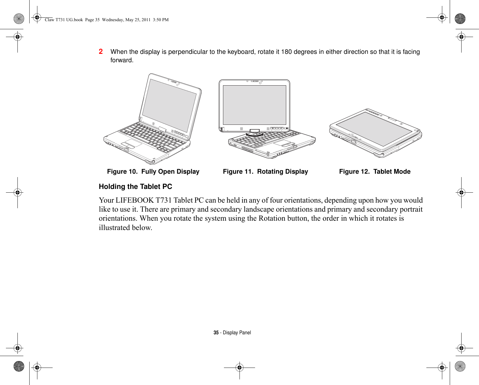 35 - Display Panel2When the display is perpendicular to the keyboard, rotate it 180 degrees in either direction so that it is facing forward.Holding the Tablet PC Your LIFEBOOK T731 Tablet PC can be held in any of four orientations, depending upon how you would like to use it. There are primary and secondary landscape orientations and primary and secondary portrait orientations. When you rotate the system using the Rotation button, the order in which it rotates is illustrated below.Figure 10.  Fully Open Display Figure 11.  Rotating Display Figure 12.  Tablet ModeClaw T731 UG.book  Page 35  Wednesday, May 25, 2011  3:50 PM