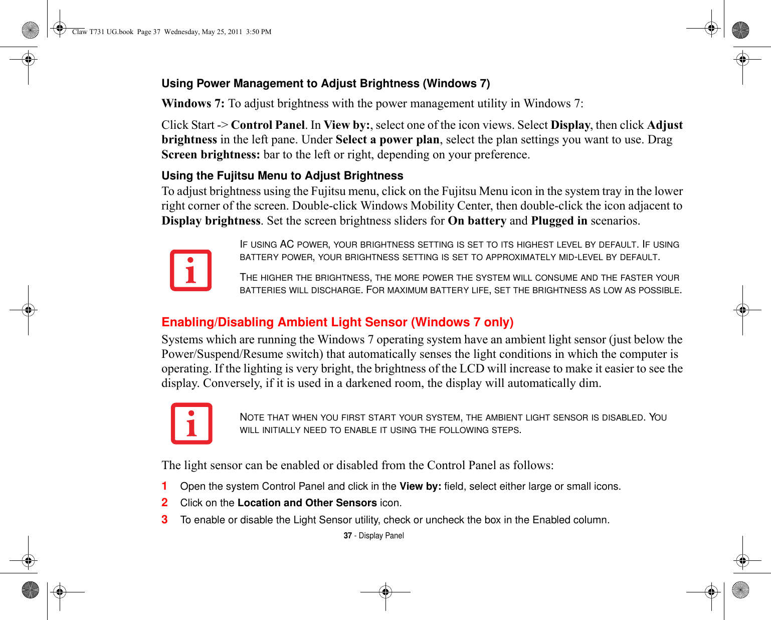 37 - Display PanelUsing Power Management to Adjust Brightness (Windows 7) Windows 7: To adjust brightness with the power management utility in Windows 7:Click Start -&gt; Control Panel. In View by:, select one of the icon views. Select Display, then click Adjust brightness in the left pane. Under Select a power plan, select the plan settings you want to use. Drag Screen brightness: bar to the left or right, depending on your preference.Using the Fujitsu Menu to Adjust Brightness To adjust brightness using the Fujitsu menu, click on the Fujitsu Menu icon in the system tray in the lower right corner of the screen. Double-click Windows Mobility Center, then double-click the icon adjacent to Display brightness. Set the screen brightness sliders for On battery and Plugged in scenarios.Enabling/Disabling Ambient Light Sensor (Windows 7 only)Systems which are running the Windows 7 operating system have an ambient light sensor (just below the Power/Suspend/Resume switch) that automatically senses the light conditions in which the computer is operating. If the lighting is very bright, the brightness of the LCD will increase to make it easier to see the display. Conversely, if it is used in a darkened room, the display will automatically dim.The light sensor can be enabled or disabled from the Control Panel as follows:1Open the system Control Panel and click in the View by: field, select either large or small icons.2Click on the Location and Other Sensors icon.3To enable or disable the Light Sensor utility, check or uncheck the box in the Enabled column.IF USING AC POWER, YOUR BRIGHTNESS SETTING IS SET TO ITS HIGHEST LEVEL BY DEFAULT. IF USING BATTERY POWER, YOUR BRIGHTNESS SETTING IS SET TO APPROXIMATELY MID-LEVEL BY DEFAULT.THE HIGHER THE BRIGHTNESS, THE MORE POWER THE SYSTEM WILL CONSUME AND THE FASTER YOUR BATTERIES WILL DISCHARGE. FOR MAXIMUM BATTERY LIFE, SET THE BRIGHTNESS AS LOW AS POSSIBLE.NOTE THAT WHEN YOU FIRST START YOUR SYSTEM, THE AMBIENT LIGHT SENSOR IS DISABLED. YOU WILL INITIALLY NEED TO ENABLE IT USING THE FOLLOWING STEPS.Claw T731 UG.book  Page 37  Wednesday, May 25, 2011  3:50 PM