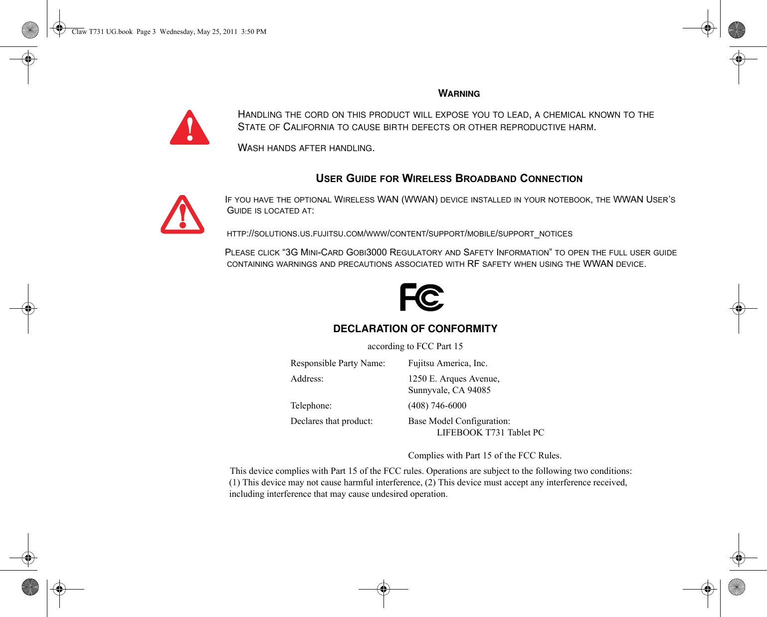 WARNINGHANDLING THE CORD ON THIS PRODUCT WILL EXPOSE YOU TO LEAD, A CHEMICAL KNOWN TO THE STATE OF CALIFORNIA TO CAUSE BIRTH DEFECTS OR OTHER REPRODUCTIVE HARM. WASH HANDS AFTER HANDLING.USER GUIDE FOR WIRELESS BROADBAND CONNECTIONIF YOU HAVE THE OPTIONAL WIRELESS WAN (WWAN) DEVICE INSTALLED IN YOUR NOTEBOOK, THE WWAN USER’S GUIDE IS LOCATED AT: HTTP://SOLUTIONS.US.FUJITSU.COM/WWW/CONTENT/SUPPORT/MOBILE/SUPPORT_NOTICESPLEASE CLICK “3G MINI-CARD GOBI3000 REGULATORY AND SAFETY INFORMATION” TO OPEN THE FULL USER GUIDE CONTAINING WARNINGS AND PRECAUTIONS ASSOCIATED WITH RF SAFETY WHEN USING THE WWAN DEVICE.DECLARATION OF CONFORMITYaccording to FCC Part 15Responsible Party Name: Fujitsu America, Inc.Address:  1250 E. Arques Avenue,Sunnyvale, CA 94085Telephone: (408) 746-6000Declares that product: Base Model Configuration:LIFEBOOK T731 Tablet PCComplies with Part 15 of the FCC Rules.This device complies with Part 15 of the FCC rules. Operations are subject to the following two conditions:(1) This device may not cause harmful interference, (2) This device must accept any interference received, including interference that may cause undesired operation.Claw T731 UG.book  Page 3  Wednesday, May 25, 2011  3:50 PM