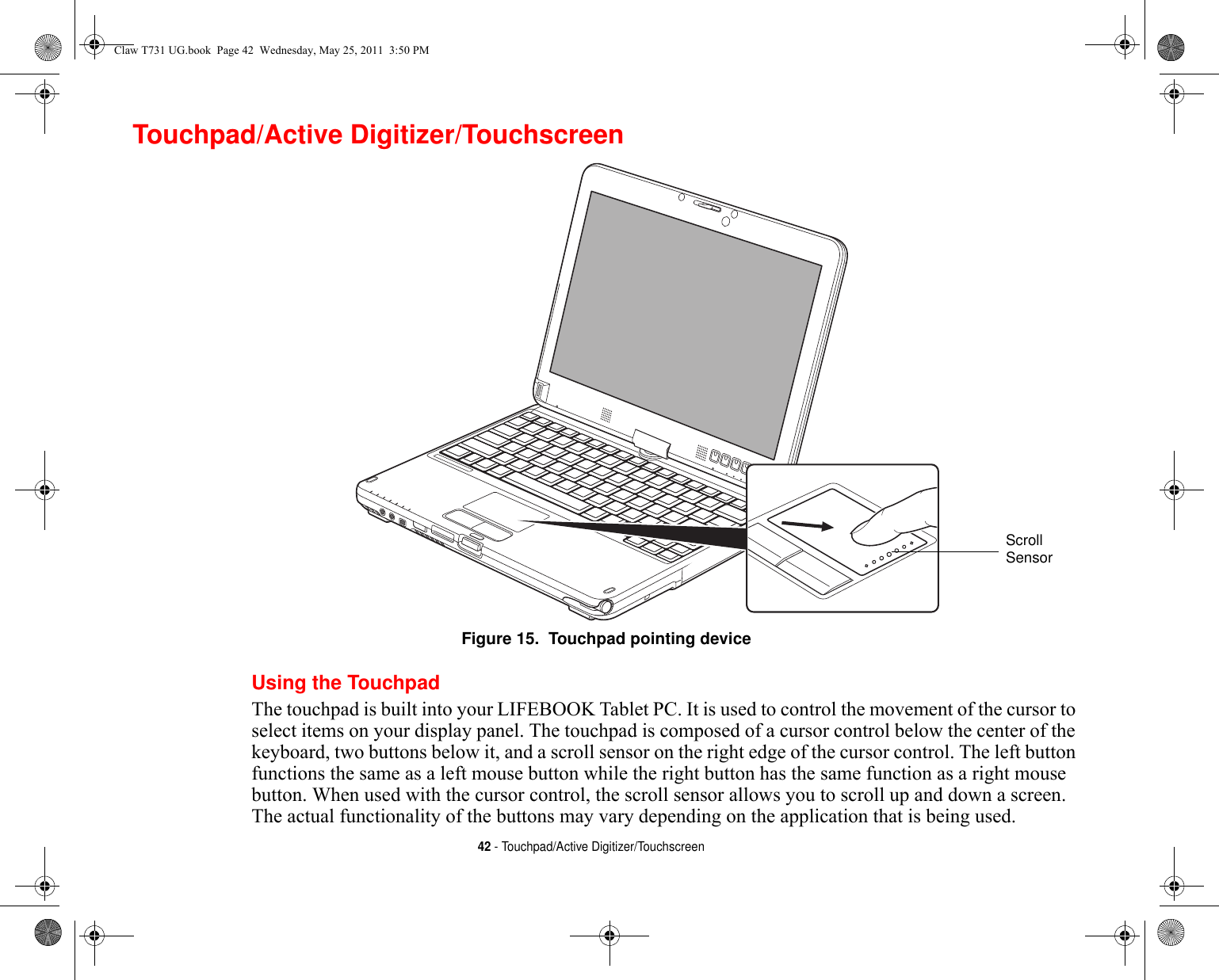 42 - Touchpad/Active Digitizer/TouchscreenTouchpad/Active Digitizer/TouchscreenFigure 15.  Touchpad pointing deviceUsing the TouchpadThe touchpad is built into your LIFEBOOK Tablet PC. It is used to control the movement of the cursor to select items on your display panel. The touchpad is composed of a cursor control below the center of the keyboard, two buttons below it, and a scroll sensor on the right edge of the cursor control. The left button functions the same as a left mouse button while the right button has the same function as a right mouse button. When used with the cursor control, the scroll sensor allows you to scroll up and down a screen. The actual functionality of the buttons may vary depending on the application that is being used.ScrollSensorClaw T731 UG.book  Page 42  Wednesday, May 25, 2011  3:50 PM