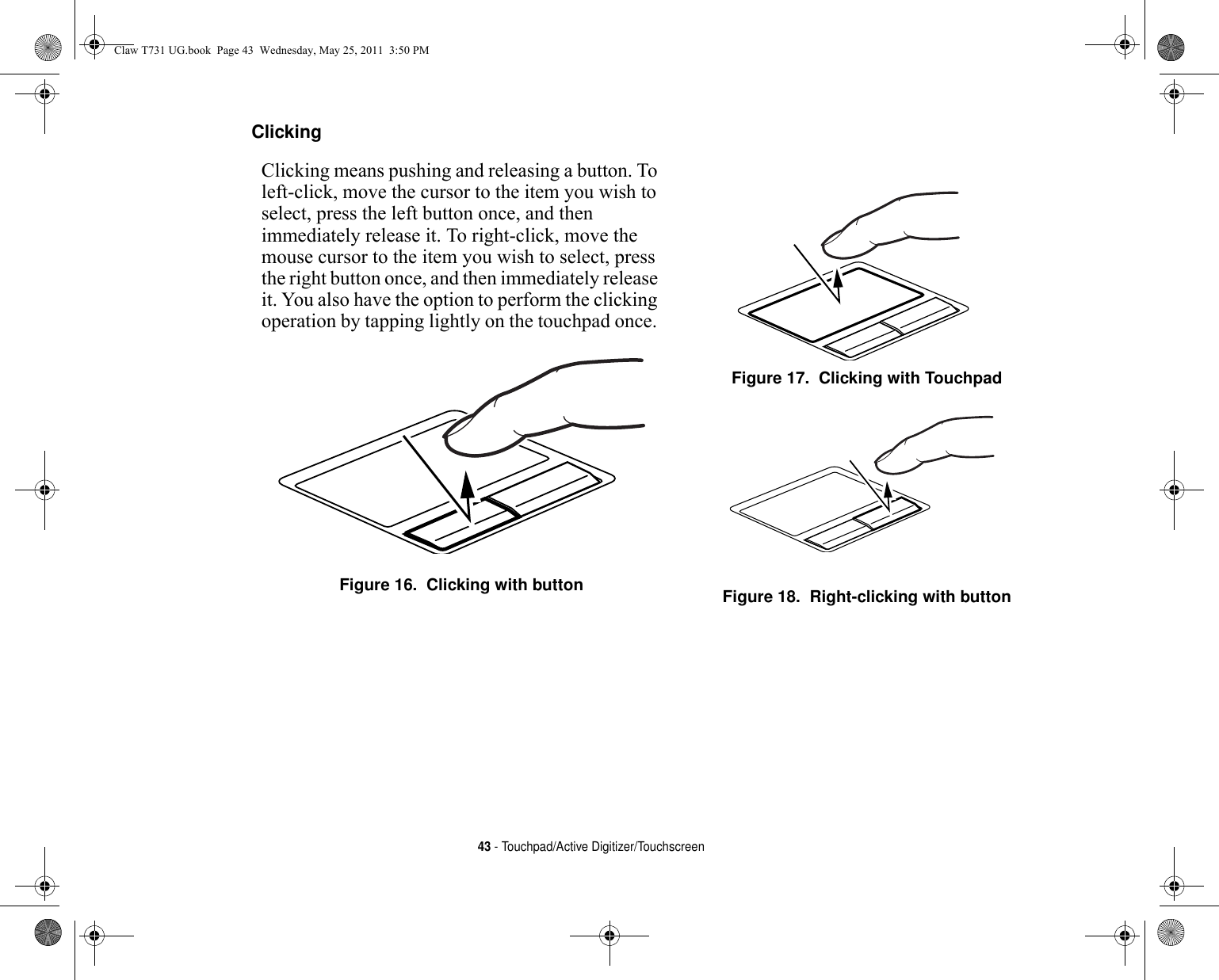 43 - Touchpad/Active Digitizer/TouchscreenClicking Clicking means pushing and releasing a button. To left-click, move the cursor to the item you wish to select, press the left button once, and then immediately release it. To right-click, move the mouse cursor to the item you wish to select, press the right button once, and then immediately release it. You also have the option to perform the clicking operation by tapping lightly on the touchpad once. Figure 16.  Clicking with buttonFigure 17.  Clicking with TouchpadFigure 18.  Right-clicking with buttonClaw T731 UG.book  Page 43  Wednesday, May 25, 2011  3:50 PM