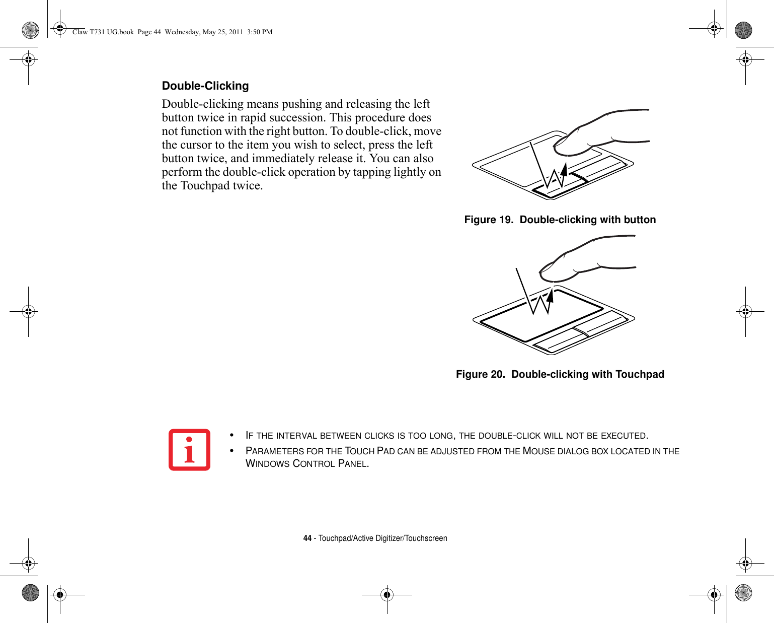 44 - Touchpad/Active Digitizer/TouchscreenDouble-Clicking Double-clicking means pushing and releasing the left button twice in rapid succession. This procedure does not function with the right button. To double-click, move the cursor to the item you wish to select, press the left button twice, and immediately release it. You can also perform the double-click operation by tapping lightly on the Touchpad twice. Figure 19.  Double-clicking with buttonFigure 20.  Double-clicking with Touchpad•IF THE INTERVAL BETWEEN CLICKS IS TOO LONG, THE DOUBLE-CLICK WILL NOT BE EXECUTED.•PARAMETERS FOR THE TOUCH PAD CAN BE ADJUSTED FROM THE MOUSE DIALOG BOX LOCATED IN THE WINDOWS CONTROL PANEL.Claw T731 UG.book  Page 44  Wednesday, May 25, 2011  3:50 PM