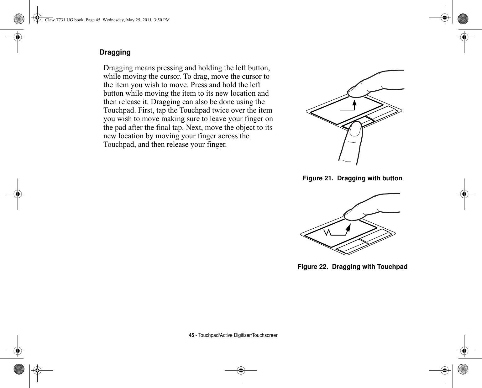 45 - Touchpad/Active Digitizer/TouchscreenDragging Dragging means pressing and holding the left button, while moving the cursor. To drag, move the cursor to the item you wish to move. Press and hold the left button while moving the item to its new location and then release it. Dragging can also be done using the Touchpad. First, tap the Touchpad twice over the item you wish to move making sure to leave your finger on the pad after the final tap. Next, move the object to its new location by moving your finger across the Touchpad, and then release your finger. Figure 21.  Dragging with buttonFigure 22.  Dragging with TouchpadClaw T731 UG.book  Page 45  Wednesday, May 25, 2011  3:50 PM