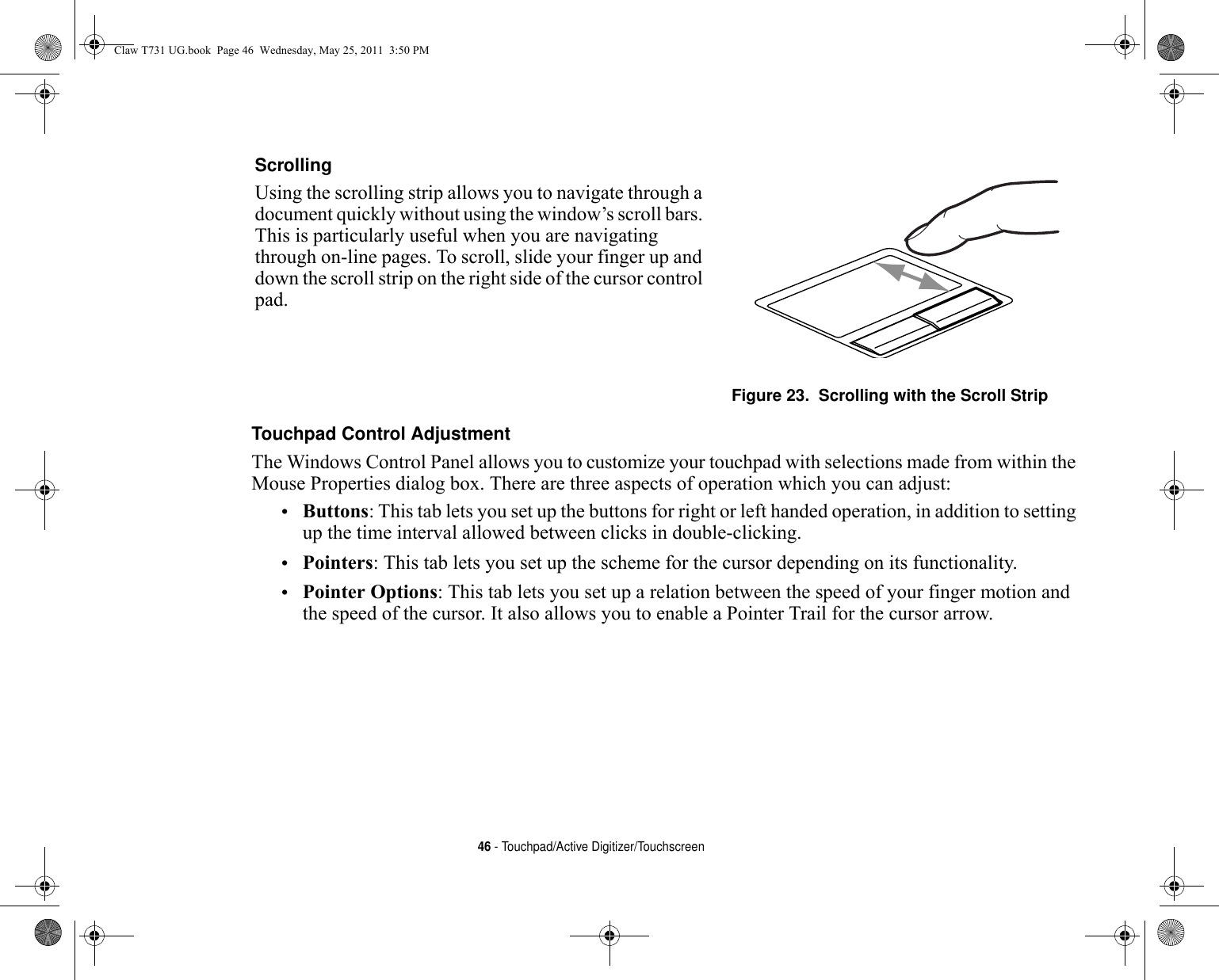 46 - Touchpad/Active Digitizer/TouchscreenTouchpad Control Adjustment The Windows Control Panel allows you to customize your touchpad with selections made from within the Mouse Properties dialog box. There are three aspects of operation which you can adjust:•Buttons: This tab lets you set up the buttons for right or left handed operation, in addition to setting up the time interval allowed between clicks in double-clicking.•Pointers: This tab lets you set up the scheme for the cursor depending on its functionality.•Pointer Options: This tab lets you set up a relation between the speed of your finger motion and the speed of the cursor. It also allows you to enable a Pointer Trail for the cursor arrow.Scrolling Using the scrolling strip allows you to navigate through a document quickly without using the window’s scroll bars. This is particularly useful when you are navigating through on-line pages. To scroll, slide your finger up and down the scroll strip on the right side of the cursor control pad. Figure 23.  Scrolling with the Scroll StripClaw T731 UG.book  Page 46  Wednesday, May 25, 2011  3:50 PM