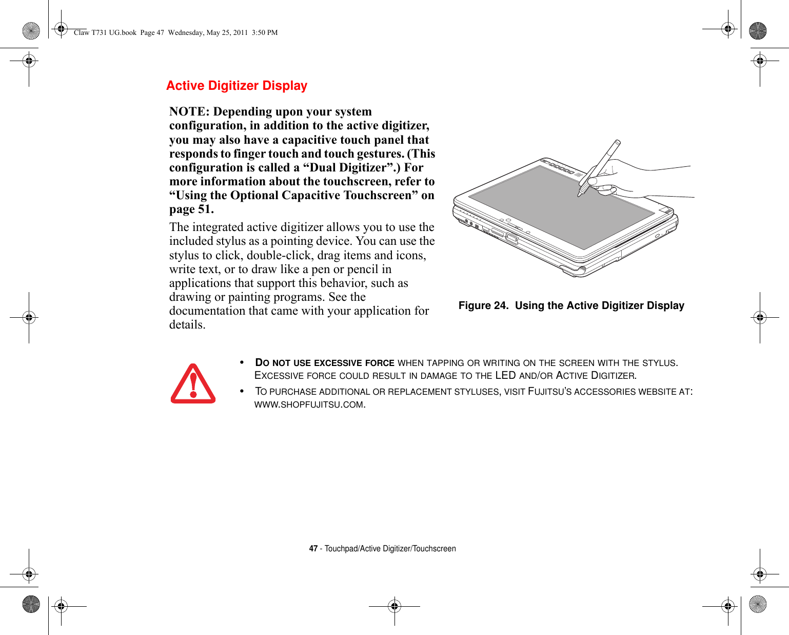 47 - Touchpad/Active Digitizer/Touchscreen Active Digitizer DisplayNOTE: Depending upon your system configuration, in addition to the active digitizer, you may also have a capacitive touch panel that responds to finger touch and touch gestures. (This configuration is called a “Dual Digitizer”.) For more information about the touchscreen, refer to “Using the Optional Capacitive Touchscreen” on page 51.The integrated active digitizer allows you to use the included stylus as a pointing device. You can use the stylus to click, double-click, drag items and icons, write text, or to draw like a pen or pencil in applications that support this behavior, such as drawing or painting programs. See the documentation that came with your application for details.Figure 24.  Using the Active Digitizer Display•DO NOT USE EXCESSIVE FORCE WHEN TAPPING OR WRITING ON THE SCREEN WITH THE STYLUS. EXCESSIVE FORCE COULD RESULT IN DAMAGE TO THE LED AND/OR ACTIVE DIGITIZER.•TO PURCHASE ADDITIONAL OR REPLACEMENT STYLUSES, VISIT FUJITSU’S ACCESSORIES WEBSITE AT: WWW.SHOPFUJITSU.COM.Claw T731 UG.book  Page 47  Wednesday, May 25, 2011  3:50 PM