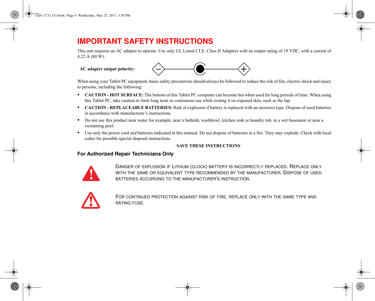 IMPORTANT SAFETY INSTRUCTIONS This unit requires an AC adapter to operate. Use only UL Listed I.T.E. Class II Adapters with an output rating of 19 VDC, with a current of 4.22 A (80 W).When using your Tablet PC equipment, basic safety precautions should always be followed to reduce the risk of fire, electric shock and injury to persons, including the following:•CAUTION - HOT SURFACE: The bottom of this Tablet PC computer can become hot when used for long periods of time. When using this Tablet PC, take caution to limit long term or continuous use while resting it on exposed skin, such as the lap.•CAUTION - REPLACEABLE BATTERIES: Risk of explosion if battery is replaced with an incorrect type. Dispose of used batteries in accordance with manufacturer’s instructions.•Do not use this product near water for example, near a bathtub, washbowl, kitchen sink or laundry tub, in a wet basement or near a swimming pool.•Use only the power cord and batteries indicated in this manual. Do not dispose of batteries in a fire. They may explode. Check with local codes for possible special disposal instructions.SAVE THESE INSTRUCTIONSFor Authorized Repair Technicians Only DANGER OF EXPLOSION IF LITHIUM (CLOCK) BATTERY IS INCORRECTLY REPLACED. REPLACE ONLY WITH THE SAME OR EQUIVALENT TYPE RECOMMENDED BY THE MANUFACTURER. DISPOSE OF USED BATTERIES ACCORDING TO THE MANUFACTURER’S INSTRUCTION.FOR CONTINUED PROTECTION AGAINST RISK OF FIRE, REPLACE ONLY WITH THE SAME TYPE AND RATING FUSE.+AC adapter output polarity:Claw T731 UG.book  Page 4  Wednesday, May 25, 2011  3:50 PM