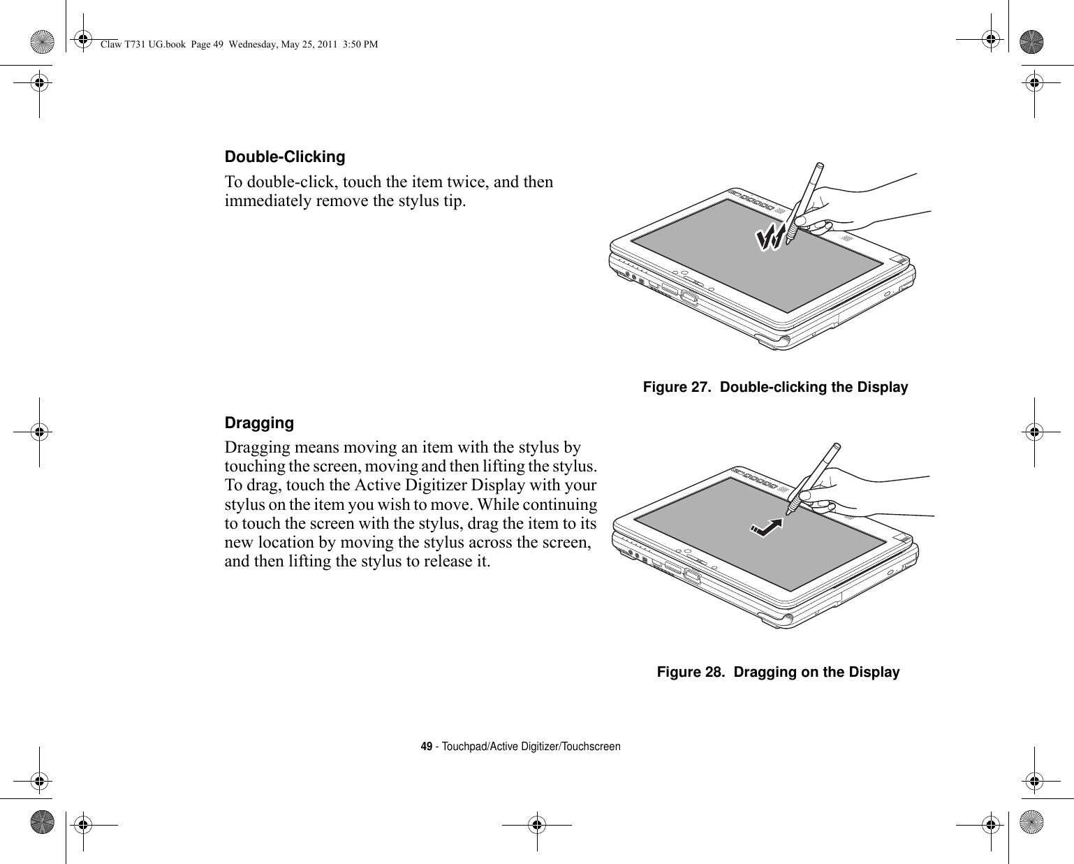 49 - Touchpad/Active Digitizer/TouchscreenDouble-Clicking To double-click, touch the item twice, and then immediately remove the stylus tip. Figure 27.  Double-clicking the DisplayDragging Dragging means moving an item with the stylus by touching the screen, moving and then lifting the stylus. To drag, touch the Active Digitizer Display with your stylus on the item you wish to move. While continuing to touch the screen with the stylus, drag the item to its new location by moving the stylus across the screen, and then lifting the stylus to release it. Figure 28.  Dragging on the DisplayClaw T731 UG.book  Page 49  Wednesday, May 25, 2011  3:50 PM