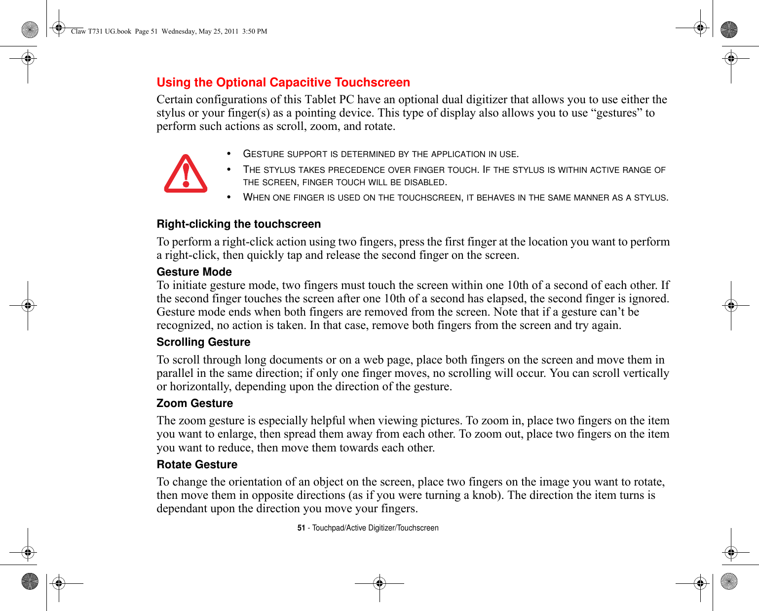 51 - Touchpad/Active Digitizer/TouchscreenUsing the Optional Capacitive TouchscreenCertain configurations of this Tablet PC have an optional dual digitizer that allows you to use either the stylus or your finger(s) as a pointing device. This type of display also allows you to use “gestures” to perform such actions as scroll, zoom, and rotate.Right-clicking the touchscreen To perform a right-click action using two fingers, press the first finger at the location you want to perform a right-click, then quickly tap and release the second finger on the screen.Gesture Mode To initiate gesture mode, two fingers must touch the screen within one 10th of a second of each other. If the second finger touches the screen after one 10th of a second has elapsed, the second finger is ignored. Gesture mode ends when both fingers are removed from the screen. Note that if a gesture can’t be recognized, no action is taken. In that case, remove both fingers from the screen and try again.Scrolling Gesture To scroll through long documents or on a web page, place both fingers on the screen and move them in parallel in the same direction; if only one finger moves, no scrolling will occur. You can scroll vertically or horizontally, depending upon the direction of the gesture.Zoom Gesture The zoom gesture is especially helpful when viewing pictures. To zoom in, place two fingers on the item you want to enlarge, then spread them away from each other. To zoom out, place two fingers on the item you want to reduce, then move them towards each other.Rotate Gesture To change the orientation of an object on the screen, place two fingers on the image you want to rotate, then move them in opposite directions (as if you were turning a knob). The direction the item turns is dependant upon the direction you move your fingers.•GESTURE SUPPORT IS DETERMINED BY THE APPLICATION IN USE.•THE STYLUS TAKES PRECEDENCE OVER FINGER TOUCH. IF THE STYLUS IS WITHIN ACTIVE RANGE OF THE SCREEN, FINGER TOUCH WILL BE DISABLED.•WHEN ONE FINGER IS USED ON THE TOUCHSCREEN, IT BEHAVES IN THE SAME MANNER AS A STYLUS.Claw T731 UG.book  Page 51  Wednesday, May 25, 2011  3:50 PM
