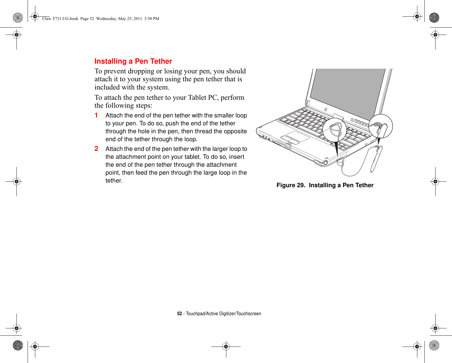 52 - Touchpad/Active Digitizer/TouchscreenInstalling a Pen TetherTo prevent dropping or losing your pen, you should attach it to your system using the pen tether that is included with the system. To attach the pen tether to your Tablet PC, perform the following steps:1Attach the end of the pen tether with the smaller loop to your pen. To do so, push the end of the tether through the hole in the pen, then thread the opposite end of the tether through the loop.2Attach the end of the pen tether with the larger loop to the attachment point on your tablet. To do so, insert the end of the pen tether through the attachment point, then feed the pen through the large loop in the tether. Figure 29.  Installing a Pen TetherClaw T731 UG.book  Page 52  Wednesday, May 25, 2011  3:50 PM