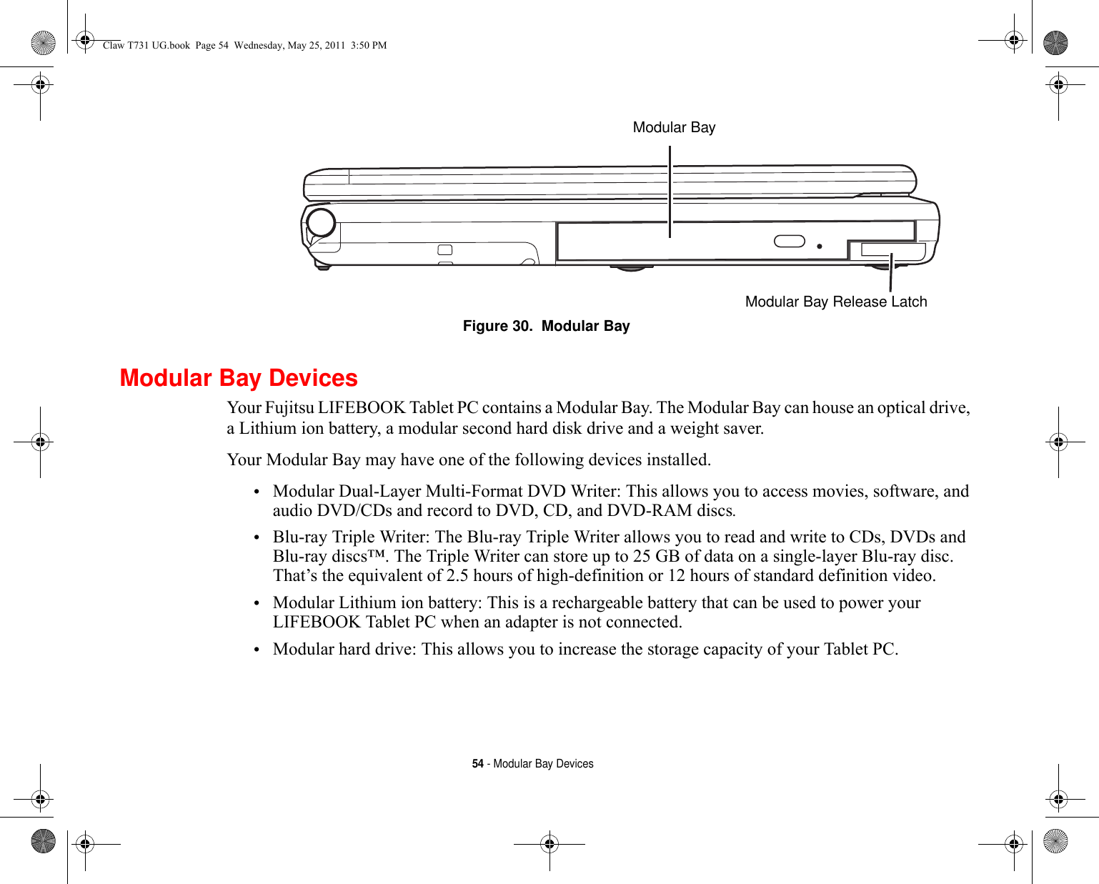 54 - Modular Bay DevicesFigure 30.  Modular BayModular Bay DevicesYour Fujitsu LIFEBOOK Tablet PC contains a Modular Bay. The Modular Bay can house an optical drive, a Lithium ion battery, a modular second hard disk drive and a weight saver. Your Modular Bay may have one of the following devices installed. •Modular Dual-Layer Multi-Format DVD Writer: This allows you to access movies, software, and audio DVD/CDs and record to DVD, CD, and DVD-RAM discs.•Blu-ray Triple Writer: The Blu-ray Triple Writer allows you to read and write to CDs, DVDs and Blu-ray discs™. The Triple Writer can store up to 25 GB of data on a single-layer Blu-ray disc. That’s the equivalent of 2.5 hours of high-definition or 12 hours of standard definition video.•Modular Lithium ion battery: This is a rechargeable battery that can be used to power your LIFEBOOK Tablet PC when an adapter is not connected.•Modular hard drive: This allows you to increase the storage capacity of your Tablet PC.Modular Bay Modular Bay Release LatchClaw T731 UG.book  Page 54  Wednesday, May 25, 2011  3:50 PM