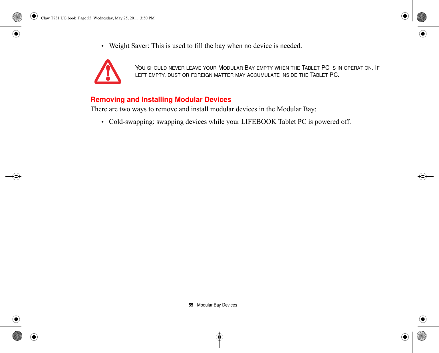 55 - Modular Bay Devices•Weight Saver: This is used to fill the bay when no device is needed.Removing and Installing Modular Devices There are two ways to remove and install modular devices in the Modular Bay:•Cold-swapping: swapping devices while your LIFEBOOK Tablet PC is powered off.YOU SHOULD NEVER LEAVE YOUR MODULAR BAY EMPTY WHEN THE TABLET PC IS IN OPERATION. IF LEFT EMPTY, DUST OR FOREIGN MATTER MAY ACCUMULATE INSIDE THE TABLET PC.Claw T731 UG.book  Page 55  Wednesday, May 25, 2011  3:50 PM