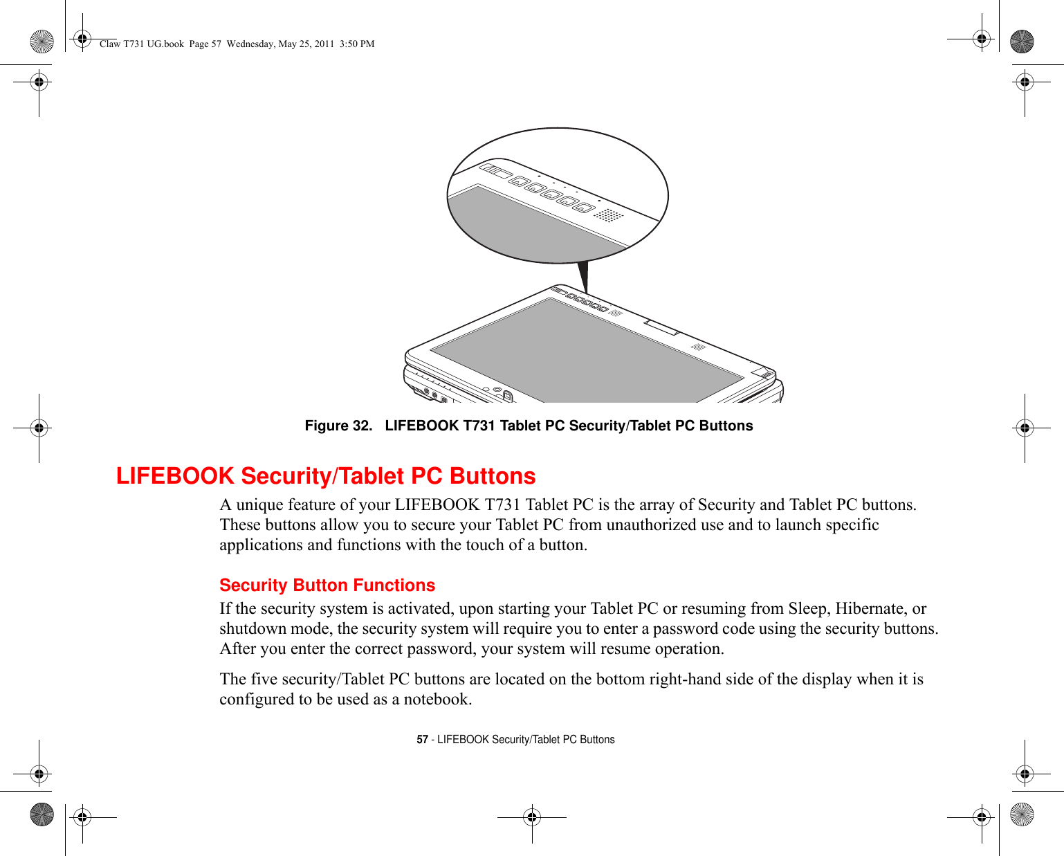 57 - LIFEBOOK Security/Tablet PC ButtonsFigure 32.   LIFEBOOK T731 Tablet PC Security/Tablet PC Buttons LIFEBOOK Security/Tablet PC ButtonsA unique feature of your LIFEBOOK T731 Tablet PC is the array of Security and Tablet PC buttons. These buttons allow you to secure your Tablet PC from unauthorized use and to launch specific applications and functions with the touch of a button. Security Button FunctionsIf the security system is activated, upon starting your Tablet PC or resuming from Sleep, Hibernate, or shutdown mode, the security system will require you to enter a password code using the security buttons. After you enter the correct password, your system will resume operation. The five security/Tablet PC buttons are located on the bottom right-hand side of the display when it is configured to be used as a notebook. Claw T731 UG.book  Page 57  Wednesday, May 25, 2011  3:50 PM