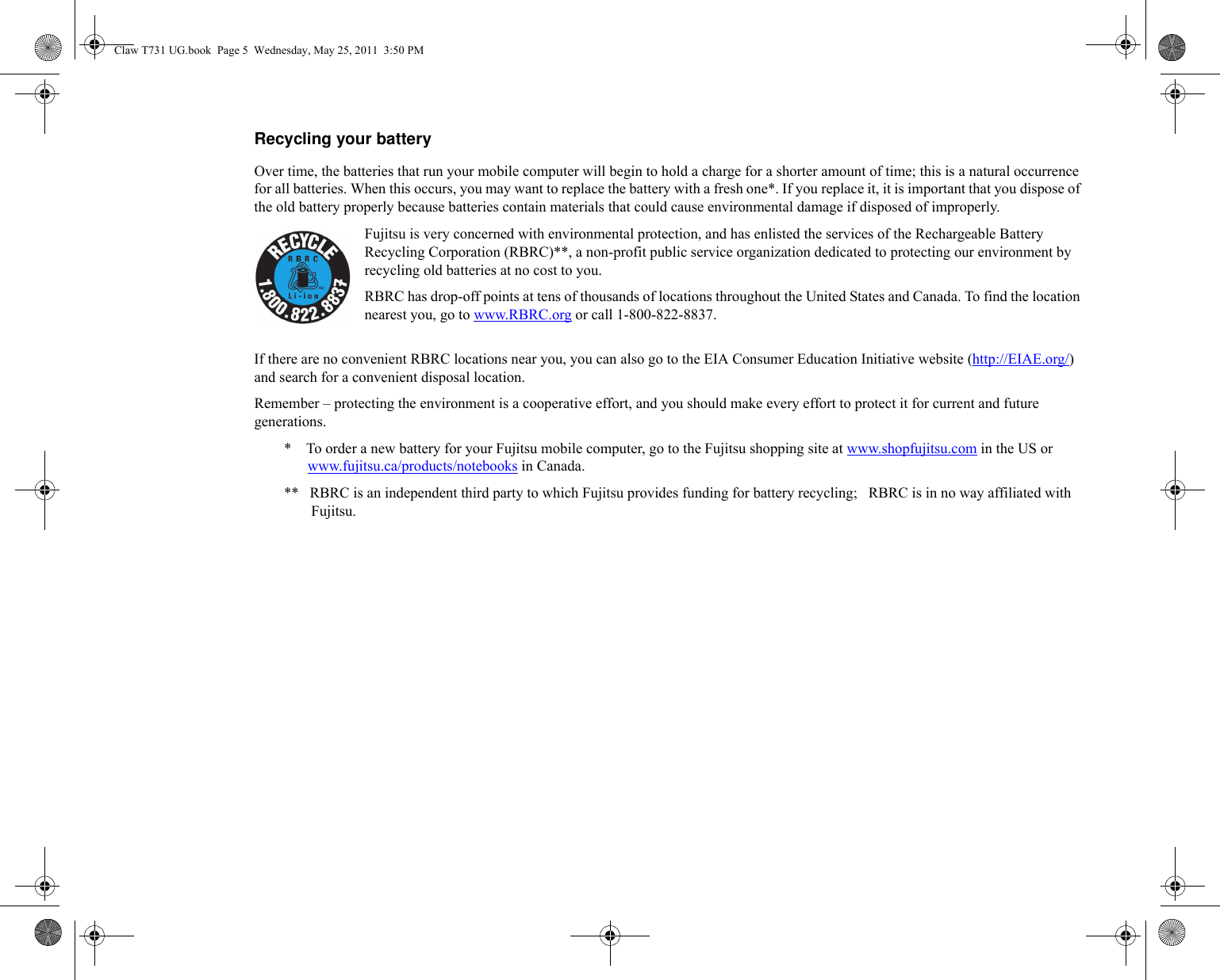 Recycling your battery Over time, the batteries that run your mobile computer will begin to hold a charge for a shorter amount of time; this is a natural occurrence for all batteries. When this occurs, you may want to replace the battery with a fresh one*. If you replace it, it is important that you dispose of the old battery properly because batteries contain materials that could cause environmental damage if disposed of improperly.Fujitsu is very concerned with environmental protection, and has enlisted the services of the Rechargeable Battery Recycling Corporation (RBRC)**, a non-profit public service organization dedicated to protecting our environment by recycling old batteries at no cost to you.RBRC has drop-off points at tens of thousands of locations throughout the United States and Canada. To find the location nearest you, go to www.RBRC.org or call 1-800-822-8837.If there are no convenient RBRC locations near you, you can also go to the EIA Consumer Education Initiative website (http://EIAE.org/) and search for a convenient disposal location.Remember – protecting the environment is a cooperative effort, and you should make every effort to protect it for current and future generations.*    To order a new battery for your Fujitsu mobile computer, go to the Fujitsu shopping site at www.shopfujitsu.com in the US or www.fujitsu.ca/products/notebooks in Canada.**   RBRC is an independent third party to which Fujitsu provides funding for battery recycling;   RBRC is in no way affiliated with Fujitsu.Claw T731 UG.book  Page 5  Wednesday, May 25, 2011  3:50 PM