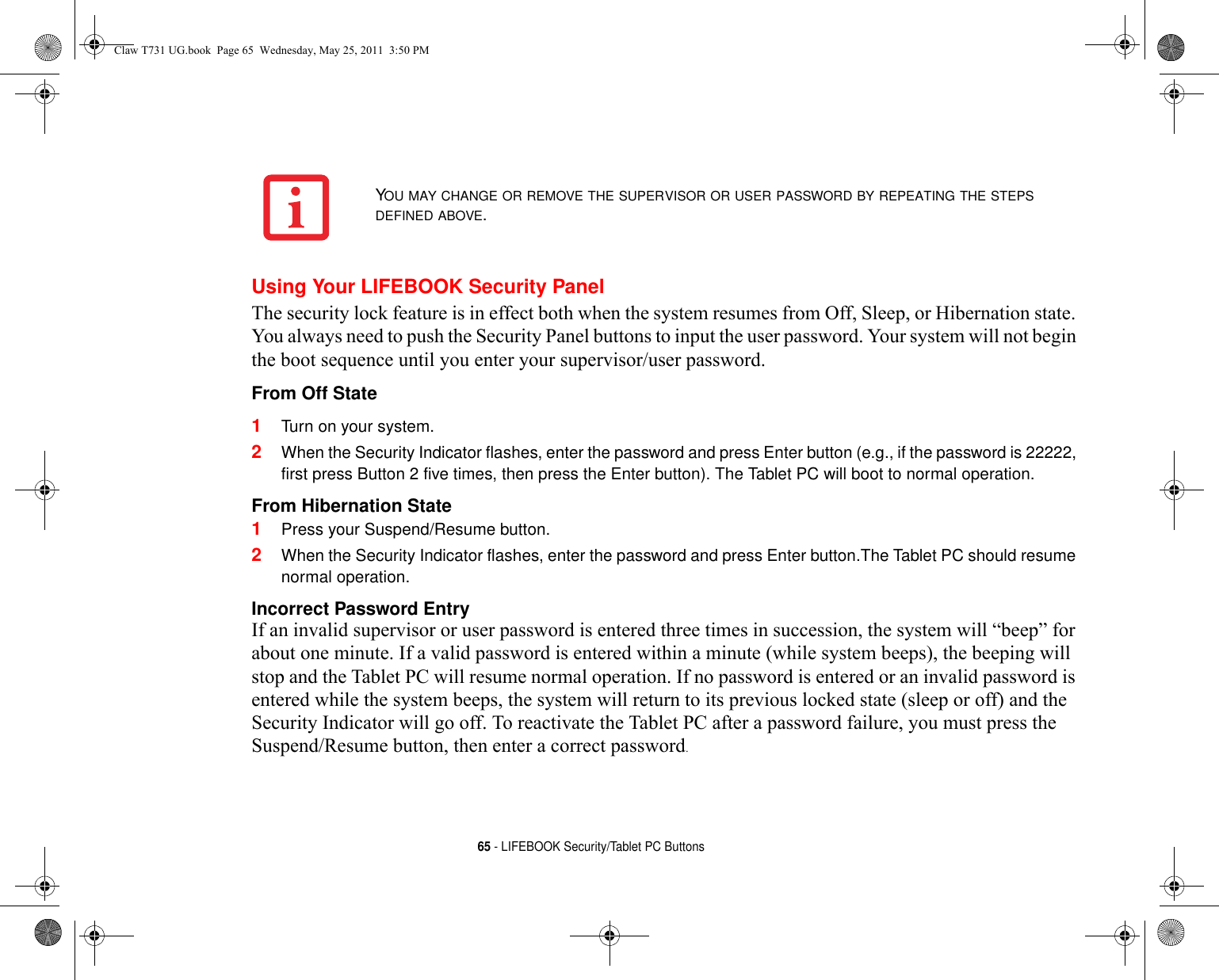 65 - LIFEBOOK Security/Tablet PC ButtonsUsing Your LIFEBOOK Security PanelThe security lock feature is in effect both when the system resumes from Off, Sleep, or Hibernation state. You always need to push the Security Panel buttons to input the user password. Your system will not begin the boot sequence until you enter your supervisor/user password.From Off State 1Turn on your system.2When the Security Indicator flashes, enter the password and press Enter button (e.g., if the password is 22222, first press Button 2 five times, then press the Enter button). The Tablet PC will boot to normal operation.From Hibernation State 1Press your Suspend/Resume button.2When the Security Indicator flashes, enter the password and press Enter button.The Tablet PC should resume normal operation.Incorrect Password Entry If an invalid supervisor or user password is entered three times in succession, the system will “beep” for about one minute. If a valid password is entered within a minute (while system beeps), the beeping will stop and the Tablet PC will resume normal operation. If no password is entered or an invalid password is entered while the system beeps, the system will return to its previous locked state (sleep or off) and the Security Indicator will go off. To reactivate the Tablet PC after a password failure, you must press the Suspend/Resume button, then enter a correct password.YOU MAY CHANGE OR REMOVE THE SUPERVISOR OR USER PASSWORD BY REPEATING THE STEPS DEFINED ABOVE.Claw T731 UG.book  Page 65  Wednesday, May 25, 2011  3:50 PM