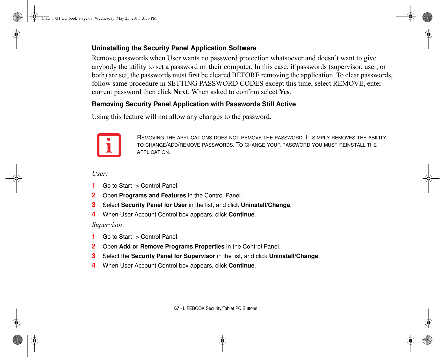 67 - LIFEBOOK Security/Tablet PC ButtonsUninstalling the Security Panel Application Software Remove passwords when User wants no password protection whatsoever and doesn’t want to give anybody the utility to set a password on their computer. In this case, if passwords (supervisor, user, or both) are set, the passwords must first be cleared BEFORE removing the application. To clear passwords, follow same procedure in SETTING PASSWORD CODES except this time, select REMOVE, enter current password then click Next. When asked to confirm select Ye s .Removing Security Panel Application with Passwords Still Active Using this feature will not allow any changes to the password. User:1Go to Start -&gt; Control Panel.2Open Programs and Features in the Control Panel. 3Select Security Panel for User in the list, and click Uninstall/Change. 4When User Account Control box appears, click Continue.Supervisor:1Go to Start -&gt; Control Panel.2Open Add or Remove Programs Properties in the Control Panel. 3Select the Security Panel for Supervisor in the list, and click Uninstall/Change. 4When User Account Control box appears, click Continue.REMOVING THE APPLICATIONS DOES NOT REMOVE THE PASSWORD. IT SIMPLY REMOVES THE ABILITY TO CHANGE/ADD/REMOVE PASSWORDS. TO CHANGE YOUR PASSWORD YOU MUST REINSTALL THE APPLICATION.Claw T731 UG.book  Page 67  Wednesday, May 25, 2011  3:50 PM