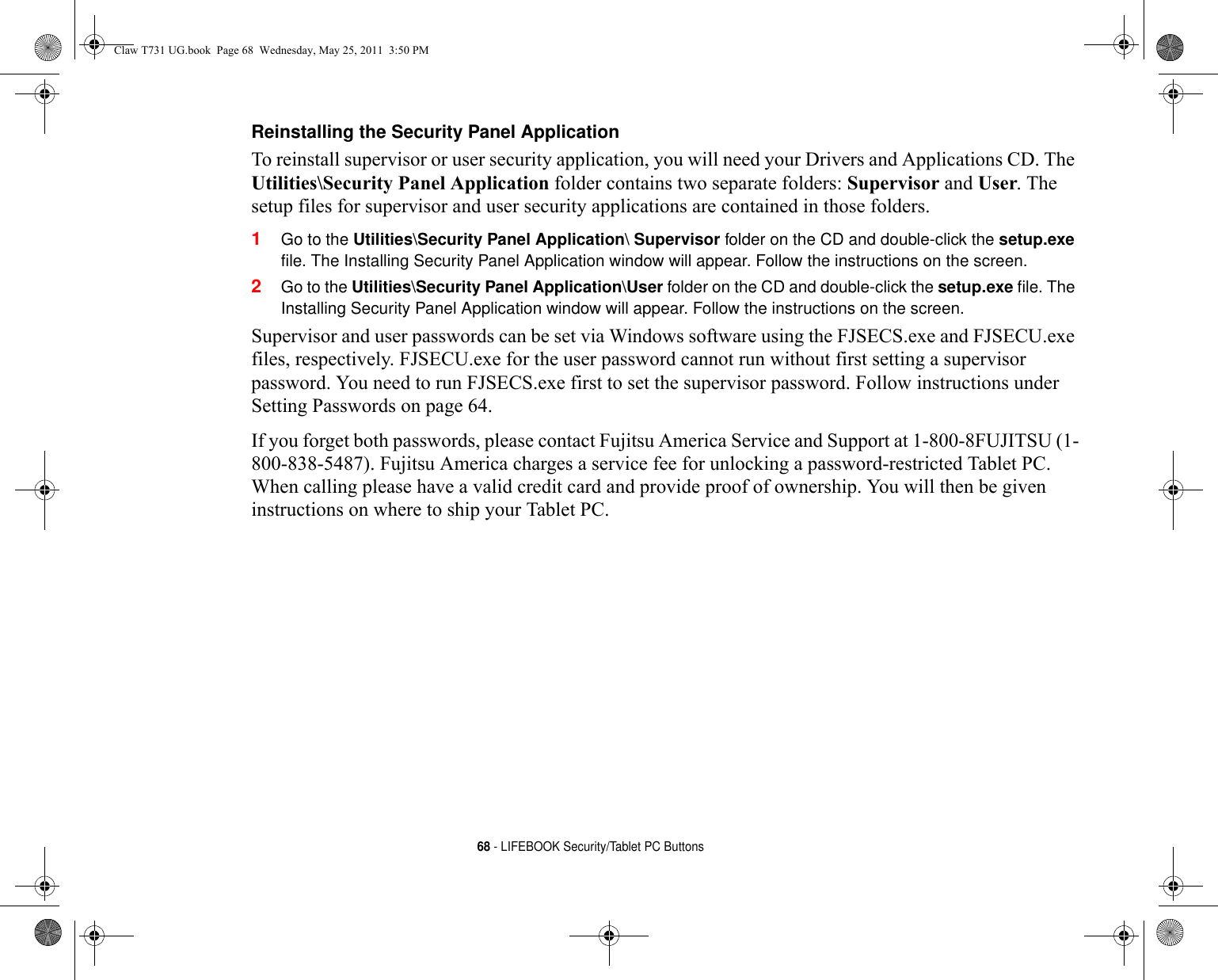 68 - LIFEBOOK Security/Tablet PC ButtonsReinstalling the Security Panel Application To reinstall supervisor or user security application, you will need your Drivers and Applications CD. The Utilities\Security Panel Application folder contains two separate folders: Supervisor and User. The setup files for supervisor and user security applications are contained in those folders. 1Go to the Utilities\Security Panel Application\ Supervisor folder on the CD and double-click the setup.exe file. The Installing Security Panel Application window will appear. Follow the instructions on the screen.2Go to the Utilities\Security Panel Application\User folder on the CD and double-click the setup.exe file. The Installing Security Panel Application window will appear. Follow the instructions on the screen.Supervisor and user passwords can be set via Windows software using the FJSECS.exe and FJSECU.exe files, respectively. FJSECU.exe for the user password cannot run without first setting a supervisor password. You need to run FJSECS.exe first to set the supervisor password. Follow instructions under Setting Passwords on page 64.If you forget both passwords, please contact Fujitsu America Service and Support at 1-800-8FUJITSU (1-800-838-5487). Fujitsu America charges a service fee for unlocking a password-restricted Tablet PC. When calling please have a valid credit card and provide proof of ownership. You will then be given instructions on where to ship your Tablet PC. Claw T731 UG.book  Page 68  Wednesday, May 25, 2011  3:50 PM